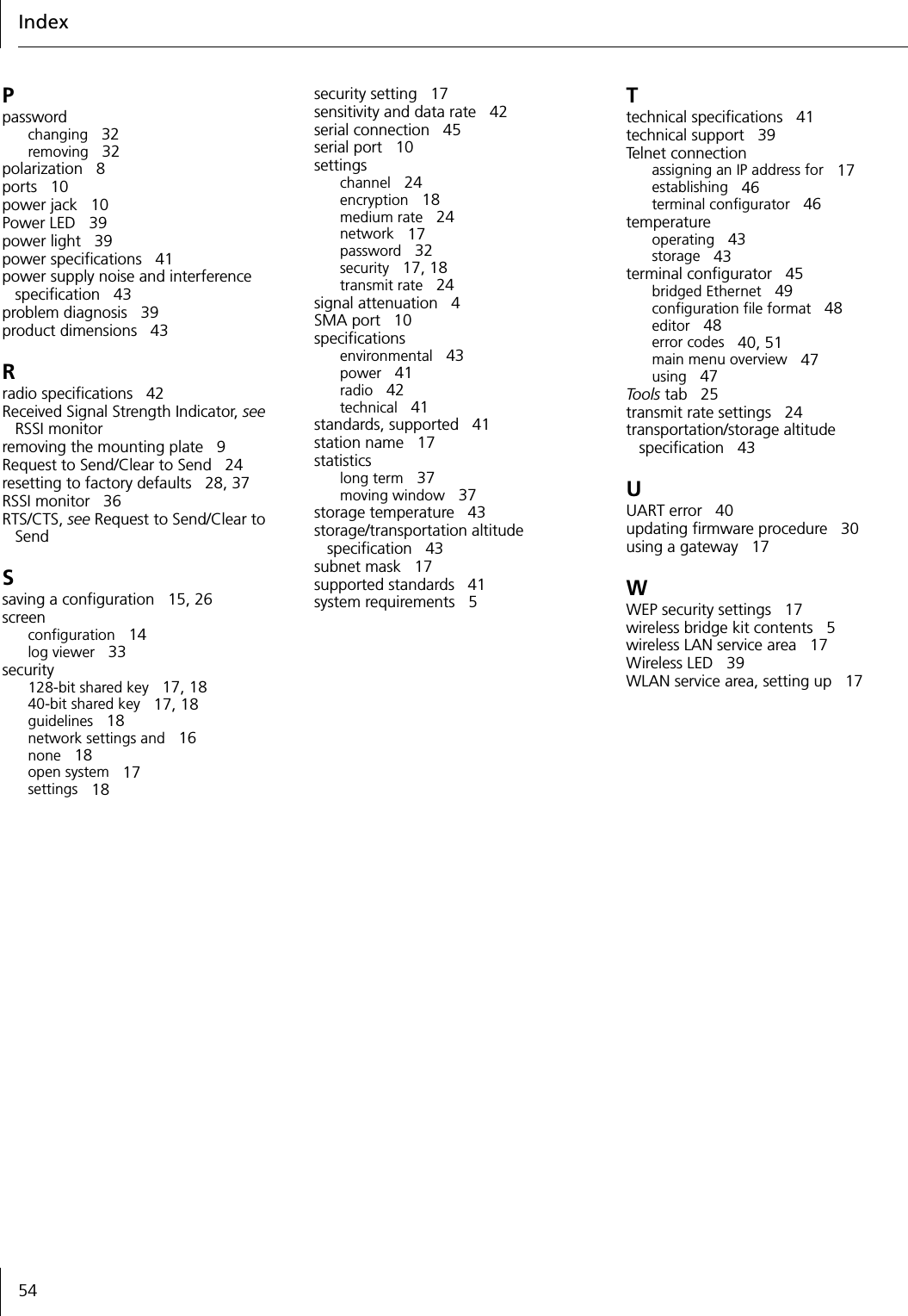Index54Ppasswordchanging 32removing 32polarization 8ports 10power jack 10Power LED 39power light 39power specifications 41power supply noise and interference specification 43problem diagnosis 39product dimensions 43Rradio specifications 42Received Signal Strength Indicator, see RSSI monitorremoving the mounting plate 9Request to Send/Clear to Send 24resetting to factory defaults 28, 37RSSI monitor 36RTS/CTS, see Request to Send/Clear to SendSsaving a configuration 15, 26screenconfiguration 14log viewer 33security128-bit shared key 17, 1840-bit shared key 17, 18guidelines 18network settings and 16none 18open system 17settings 18security setting 17sensitivity and data rate 42serial connection 45serial port 10settingschannel 24encryption 18medium rate 24network 17password 32security 17, 18transmit rate 24signal attenuation 4SMA port 10specificationsenvironmental 43power 41radio 42technical 41standards, supported 41station name 17statisticslong term 37moving window 37storage temperature 43storage/transportation altitude specification 43subnet mask 17supported standards 41system requirements 5Ttechnical specifications 41technical support 39Tel n e t c o nn e ct i o nassigning an IP address for 17establishing 46terminal configurator 46temperatureoperating 43storage 43terminal configurator 45bridged Ethernet 49configuration file format 48editor 48error codes 40, 51main menu overview 47using 47Tools tab 25transmit rate settings 24transportation/storage altitude specification 43UUART error 40updating firmware procedure 30using a gateway 17WWEP security settings 17wireless bridge kit contents 5wireless LAN service area 17Wireless LED 39WLAN service area, setting up 17