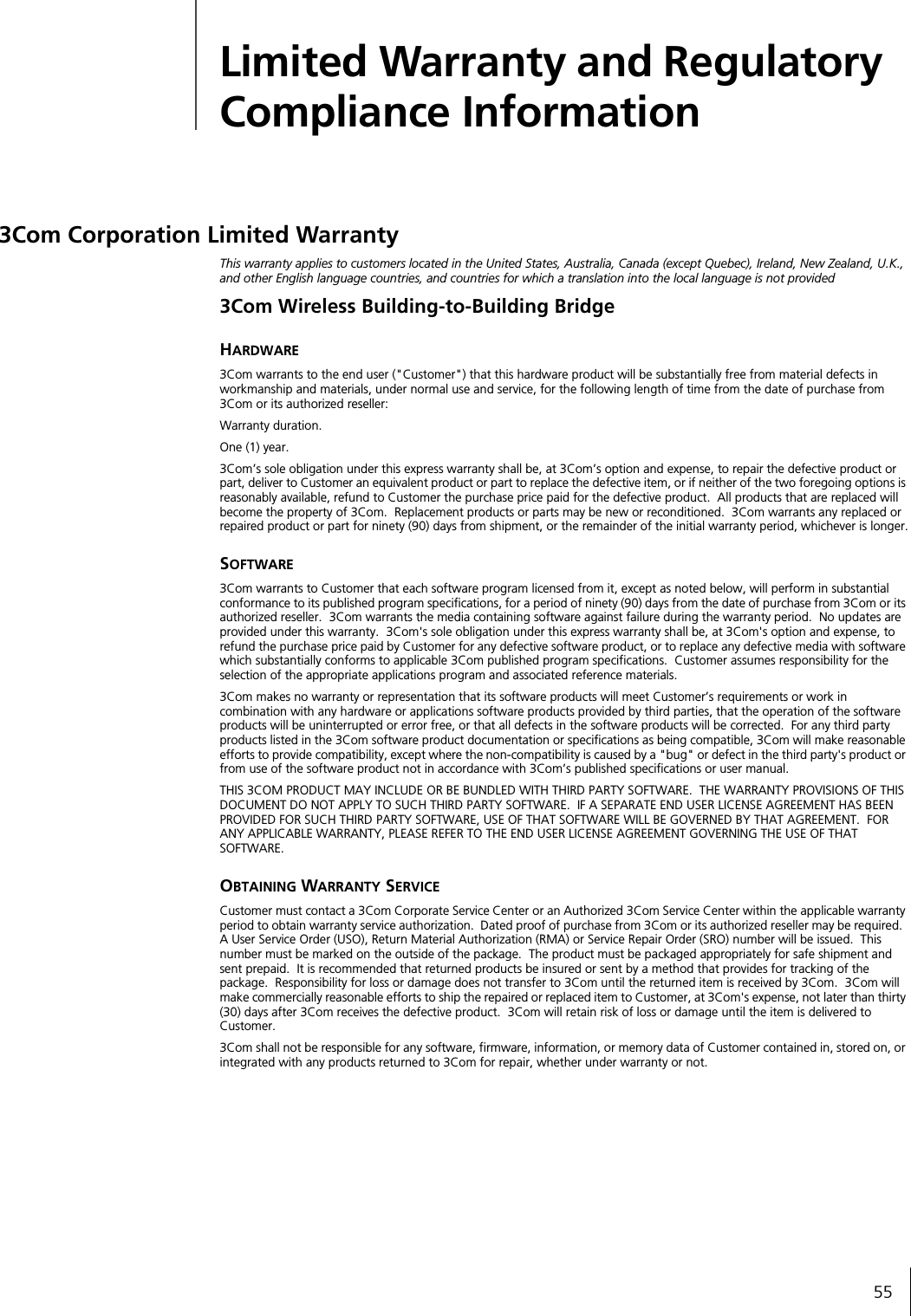 55Limited Warranty and Regulatory Compliance Information3Com Corporation Limited WarrantyThis warranty applies to customers located in the United States, Australia, Canada (except Quebec), Ireland, New Zealand, U.K., and other English language countries, and countries for which a translation into the local language is not provided3Com Wireless Building-to-Building BridgeHARDWARE3Com warrants to the end user ("Customer") that this hardware product will be substantially free from material defects in workmanship and materials, under normal use and service, for the following length of time from the date of purchase from 3Com or its authorized reseller:Warranty duration.One (1) year.3Com&rsquo;s sole obligation under this express warranty shall be, at 3Com&rsquo;s option and expense, to repair the defective product or part, deliver to Customer an equivalent product or part to replace the defective item, or if neither of the two foregoing options is reasonably available, refund to Customer the purchase price paid for the defective product.  All products that are replaced will become the property of 3Com.  Replacement products or parts may be new or reconditioned.  3Com warrants any replaced or repaired product or part for ninety (90) days from shipment, or the remainder of the initial warranty period, whichever is longer.SOFTWARE3Com warrants to Customer that each software program licensed from it, except as noted below, will perform in substantial conformance to its published program specifications, for a period of ninety (90) days from the date of purchase from 3Com or its authorized reseller.  3Com warrants the media containing software against failure during the warranty period.  No updates are provided under this warranty.  3Com's sole obligation under this express warranty shall be, at 3Com's option and expense, to refund the purchase price paid by Customer for any defective software product, or to replace any defective media with software which substantially conforms to applicable 3Com published program specifications.  Customer assumes responsibility for the selection of the appropriate applications program and associated reference materials.3Com makes no warranty or representation that its software products will meet Customer&rsquo;s requirements or work in combination with any hardware or applications software products provided by third parties, that the operation of the software products will be uninterrupted or error free, or that all defects in the software products will be corrected.  For any third party products listed in the 3Com software product documentation or specifications as being compatible, 3Com will make reasonable efforts to provide compatibility, except where the non-compatibility is caused by a "bug" or defect in the third party's product or from use of the software product not in accordance with 3Com&rsquo;s published specifications or user manual.THIS 3COM PRODUCT MAY INCLUDE OR BE BUNDLED WITH THIRD PARTY SOFTWARE.  THE WARRANTY PROVISIONS OF THIS DOCUMENT DO NOT APPLY TO SUCH THIRD PARTY SOFTWARE.  IF A SEPARATE END USER LICENSE AGREEMENT HAS BEEN PROVIDED FOR SUCH THIRD PARTY SOFTWARE, USE OF THAT SOFTWARE WILL BE GOVERNED BY THAT AGREEMENT.  FOR ANY APPLICABLE WARRANTY, PLEASE REFER TO THE END USER LICENSE AGREEMENT GOVERNING THE USE OF THAT SOFTWARE.OBTAINING WARRANTY SERVICECustomer must contact a 3Com Corporate Service Center or an Authorized 3Com Service Center within the applicable warranty period to obtain warranty service authorization.  Dated proof of purchase from 3Com or its authorized reseller may be required.  A User Service Order (USO), Return Material Authorization (RMA) or Service Repair Order (SRO) number will be issued.  This number must be marked on the outside of the package.  The product must be packaged appropriately for safe shipment and sent prepaid.  It is recommended that returned products be insured or sent by a method that provides for tracking of the package.  Responsibility for loss or damage does not transfer to 3Com until the returned item is received by 3Com.  3Com will make commercially reasonable efforts to ship the repaired or replaced item to Customer, at 3Com's expense, not later than thirty (30) days after 3Com receives the defective product.  3Com will retain risk of loss or damage until the item is delivered to Customer.3Com shall not be responsible for any software, firmware, information, or memory data of Customer contained in, stored on, or integrated with any products returned to 3Com for repair, whether under warranty or not.