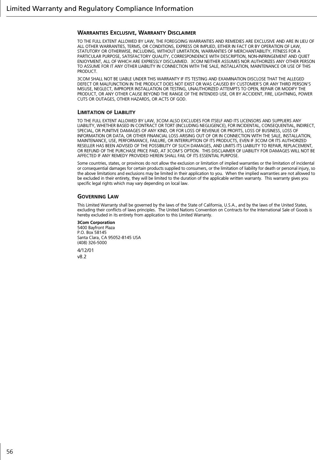 Limited Warranty and Regulatory Compliance Information56WARRANTIES EXCLUSIVE, WARRANTY DISCLAIMERTO THE FULL EXTENT ALLOWED BY LAW, THE FOREGOING WARRANTIES AND REMEDIES ARE EXCLUSIVE AND ARE IN LIEU OF ALL OTHER WARRANTIES, TERMS, OR CONDITIONS, EXPRESS OR IMPLIED, EITHER IN FACT OR BY OPERATION OF LAW, STATUTORY OR OTHERWISE, INCLUDING, WITHOUT LIMITATION, WARRANTIES OF MERCHANTABILITY, FITNESS FOR A PARTICULAR PURPOSE, SATISFACTORY QUALITY, CORRESPONDENCE WITH DESCRIPTION, NON-INFRINGEMENT AND QUIET ENJOYMENT, ALL OF WHICH ARE EXPRESSLY DISCLAIMED.  3COM NEITHER ASSUMES NOR AUTHORIZES ANY OTHER PERSON TO ASSUME FOR IT ANY OTHER LIABILITY IN CONNECTION WITH THE SALE, INSTALLATION, MAINTENANCE OR USE OF THIS PRODUCT.3COM SHALL NOT BE LIABLE UNDER THIS WARRANTY IF ITS TESTING AND EXAMINATION DISCLOSE THAT THE ALLEGED DEFECT OR MALFUNCTION IN THE PRODUCT DOES NOT EXIST OR WAS CAUSED BY CUSTOMER'S OR ANY THIRD PERSON'S MISUSE, NEGLECT, IMPROPER INSTALLATION OR TESTING, UNAUTHORIZED ATTEMPTS TO OPEN, REPAIR OR MODIFY THE PRODUCT, OR ANY OTHER CAUSE BEYOND THE RANGE OF THE INTENDED USE, OR BY ACCIDENT, FIRE, LIGHTNING, POWER CUTS OR OUTAGES, OTHER HAZARDS, OR ACTS OF GOD.LIMITATION OF LIABILITYTO THE FULL EXTENT ALLOWED BY LAW, 3COM ALSO EXCLUDES FOR ITSELF AND ITS LICENSORS AND SUPPLIERS ANY LIABILITY, WHETHER BASED IN CONTRACT OR TORT (INCLUDING NEGLIGENCE), FOR INCIDENTAL, CONSEQUENTIAL, INDIRECT, SPECIAL, OR PUNITIVE DAMAGES OF ANY KIND, OR FOR LOSS OF REVENUE OR PROFITS, LOSS OF BUSINESS, LOSS OF INFORMATION OR DATA, OR OTHER FINANCIAL LOSS ARISING OUT OF OR IN CONNECTION WITH THE SALE, INSTALLATION, MAINTENANCE, USE, PERFORMANCE, FAILURE, OR INTERRUPTION OF ITS PRODUCTS, EVEN IF 3COM OR ITS AUTHORIZED RESELLER HAS BEEN ADVISED OF THE POSSIBILITY OF SUCH DAMAGES, AND LIMITS ITS LIABILITY TO REPAIR, REPLACEMENT, OR REFUND OF THE PURCHASE PRICE PAID, AT 3COM'S OPTION.  THIS DISCLAIMER OF LIABILITY FOR DAMAGES WILL NOT BE AFFECTED IF ANY REMEDY PROVIDED HEREIN SHALL FAIL OF ITS ESSENTIAL PURPOSE.Some countries, states, or provinces do not allow the exclusion or limitation of implied warranties or the limitation of incidental or consequential damages for certain products supplied to consumers, or the limitation of liability for death or personal injury, so the above limitations and exclusions may be limited in their application to you.  When the implied warranties are not allowed to be excluded in their entirety, they will be limited to the duration of the applicable written warranty.  This warranty gives you specific legal rights which may vary depending on local law.GOVERNING LAWThis Limited Warranty shall be governed by the laws of the State of California, U.S.A., and by the laws of the United States, excluding their conflicts of laws principles.  The United Nations Convention on Contracts for the International Sale of Goods is hereby excluded in its entirety from application to this Limited Warranty.3Com Corporation5400 Bayfront PlazaP.O. Box 58145Santa Clara, CA 95052-8145 USA(408) 326-50004/12/01v8.2