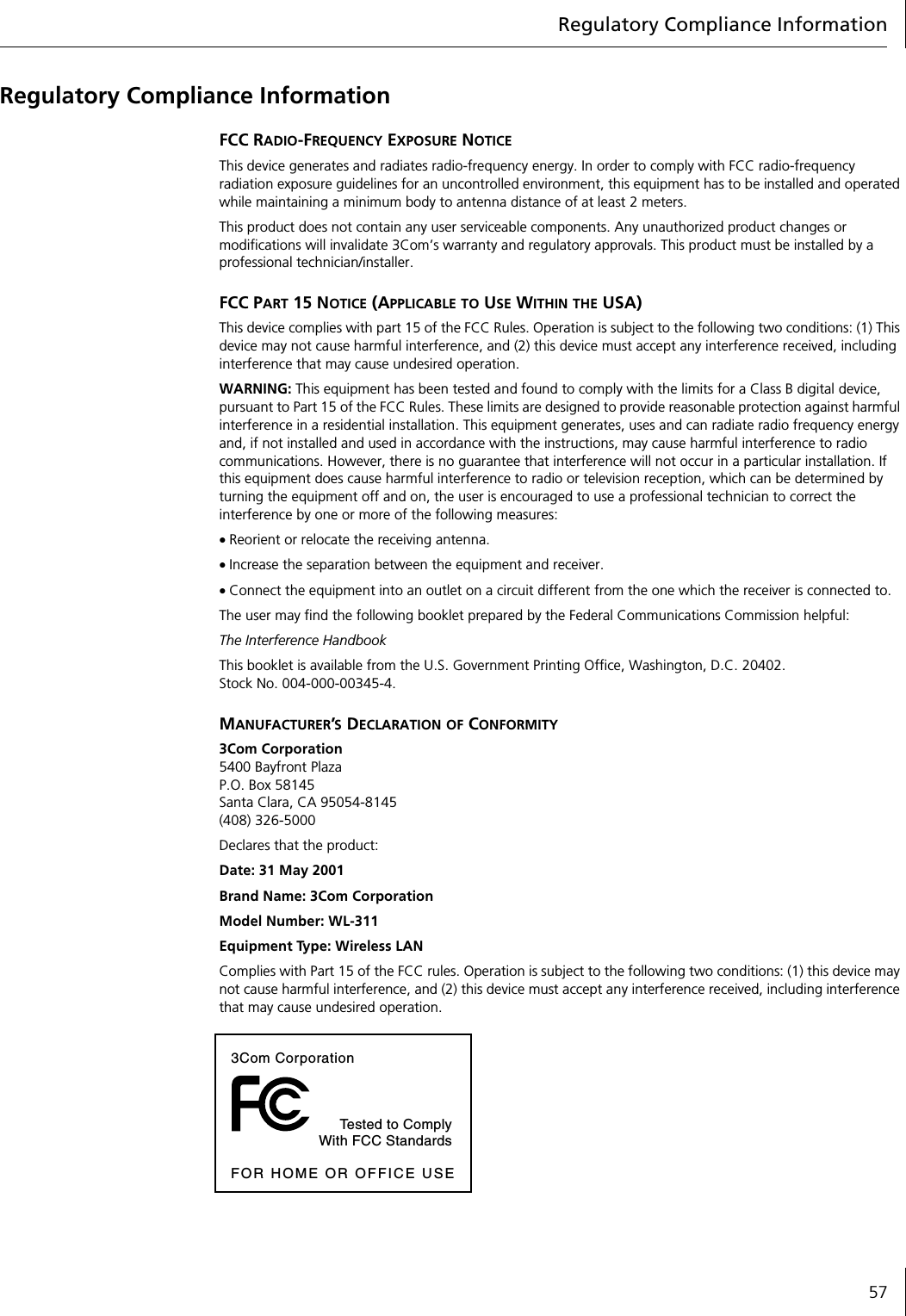 Regulatory Compliance Information57Regulatory Compliance InformationFCC RADIO-FREQUENCY EXPOSURE NOTICEThis device generates and radiates radio-frequency energy. In order to comply with FCC radio-frequency radiation exposure guidelines for an uncontrolled environment, this equipment has to be installed and operated while maintaining a minimum body to antenna distance of at least 2 meters.This product does not contain any user serviceable components. Any unauthorized product changes or modifications will invalidate 3Com&rsquo;s warranty and regulatory approvals. This product must be installed by a professional technician/installer.FCC PART 15 NOTICE (APPLICABLE TO USE WITHIN THE USA)This device complies with part 15 of the FCC Rules. Operation is subject to the following two conditions: (1) This device may not cause harmful interference, and (2) this device must accept any interference received, including interference that may cause undesired operation.WARNING: This equipment has been tested and found to comply with the limits for a Class B digital device, pursuant to Part 15 of the FCC Rules. These limits are designed to provide reasonable protection against harmful interference in a residential installation. This equipment generates, uses and can radiate radio frequency energy and, if not installed and used in accordance with the instructions, may cause harmful interference to radio communications. However, there is no guarantee that interference will not occur in a particular installation. If this equipment does cause harmful interference to radio or television reception, which can be determined by turning the equipment off and on, the user is encouraged to use a professional technician to correct the interference by one or more of the following measures:&bull; Reorient or relocate the receiving antenna.&bull; Increase the separation between the equipment and receiver.&bull; Connect the equipment into an outlet on a circuit different from the one which the receiver is connected to.The user may find the following booklet prepared by the Federal Communications Commission helpful:The Interference HandbookThis booklet is available from the U.S. Government Printing Office, Washington, D.C. 20402. Stock No. 004-000-00345-4.MANUFACTURER&rsquo;S DECLARATION OF CONFORMITY3Com Corporation5400 Bayfront PlazaP.O. Box 58145Santa Clara, CA 95054-8145(408) 326-5000Declares that the product:Date: 31 May 2001Brand Name: 3Com CorporationModel Number: WL-311Equipment Type: Wireless LANComplies with Part 15 of the FCC rules. Operation is subject to the following two conditions: (1) this device may not cause harmful interference, and (2) this device must accept any interference received, including interference that may cause undesired operation.3Com CorporationTested to ComplyWith FCC StandardsFOR HOME OR OFFICE USE