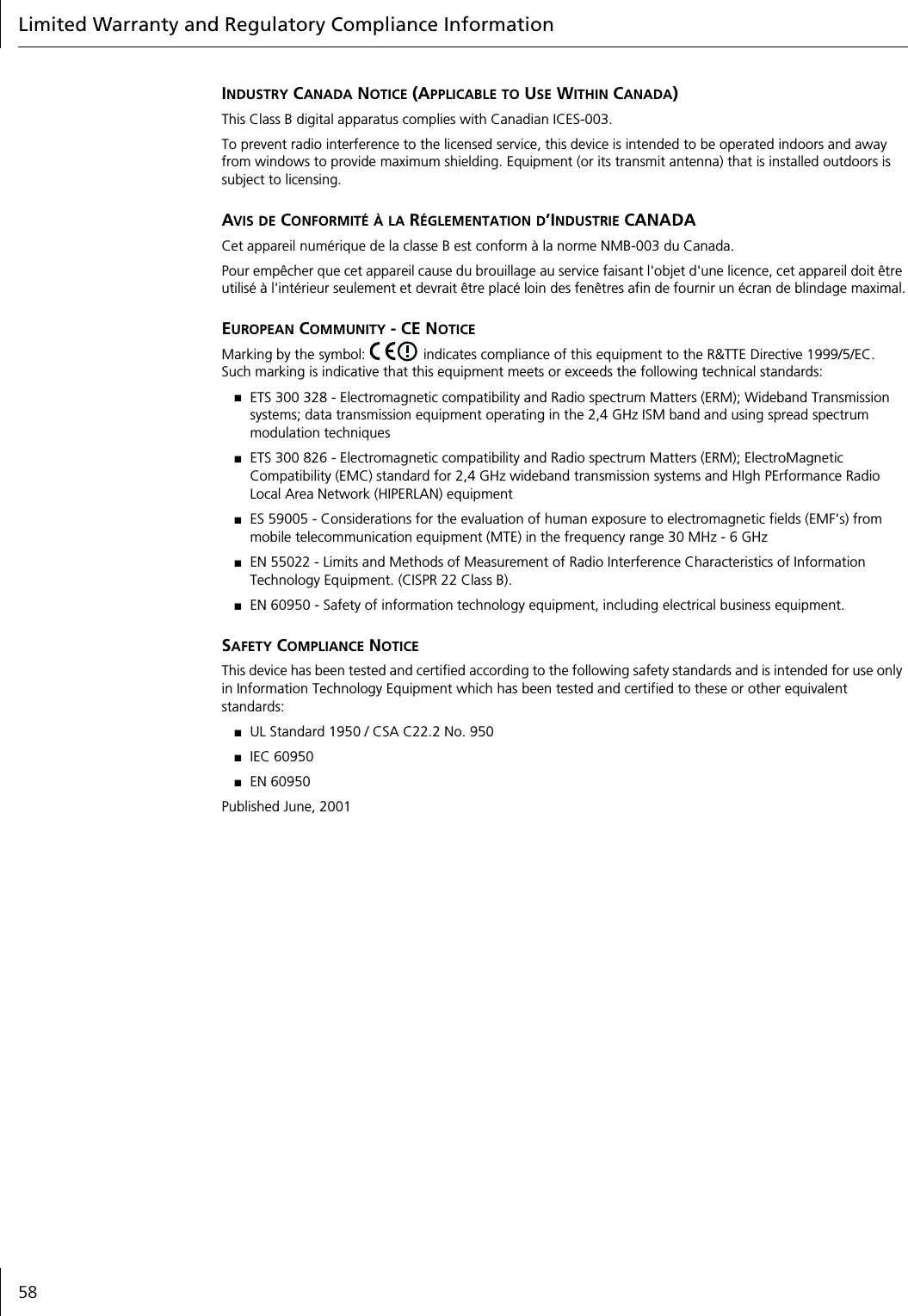 Limited Warranty and Regulatory Compliance Information58INDUSTRY CANADA NOTICE (APPLICABLE TO USE WITHIN CANADA)This Class B digital apparatus complies with Canadian ICES-003.To prevent radio interference to the licensed service, this device is intended to be operated indoors and away from windows to provide maximum shielding. Equipment (or its transmit antenna) that is installed outdoors is subject to licensing.AVIS DE CONFORMIT&Eacute; &Agrave; LA R&Eacute;GLEMENTATION D&rsquo;INDUSTRIE CANADACet appareil num&eacute;rique de la classe B est conform &agrave; la norme NMB-003 du Canada.Pour emp&ecirc;cher que cet appareil cause du brouillage au service faisant l'objet d'une licence, cet appareil doit &ecirc;tre utilis&eacute; &agrave; l'int&eacute;rieur seulement et devrait &ecirc;tre plac&eacute; loin des fen&ecirc;tres afin de fournir un &eacute;cran de blindage maximal.EUROPEAN COMMUNITY - CE NOTICEMarking by the symbol:   indicates compliance of this equipment to the R&amp;TTE Directive 1999/5/EC. Such marking is indicative that this equipment meets or exceeds the following technical standards:■ETS 300 328 - Electromagnetic compatibility and Radio spectrum Matters (ERM); Wideband Transmission systems; data transmission equipment operating in the 2,4 GHz ISM band and using spread spectrum modulation techniques■ETS 300 826 - Electromagnetic compatibility and Radio spectrum Matters (ERM); ElectroMagnetic Compatibility (EMC) standard for 2,4 GHz wideband transmission systems and HIgh PErformance Radio Local Area Network (HIPERLAN) equipment■ES 59005 - Considerations for the evaluation of human exposure to electromagnetic fields (EMF's) from mobile telecommunication equipment (MTE) in the frequency range 30 MHz - 6 GHz ■EN 55022 - Limits and Methods of Measurement of Radio Interference Characteristics of Information Technology Equipment. (CISPR 22 Class B).■EN 60950 - Safety of information technology equipment, including electrical business equipment.SAFETY COMPLIANCE NOTICEThis device has been tested and certified according to the following safety standards and is intended for use only in Information Technology Equipment which has been tested and certified to these or other equivalent standards:■UL Standard 1950 / CSA C22.2 No. 950■IEC 60950■EN 60950Published June, 2001