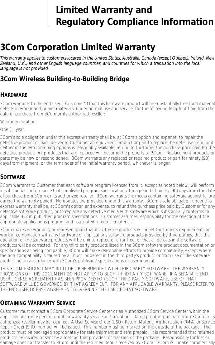 Limited Warranty andRegulatory Compliance Information3Com Corporation Limited WarrantyThis warranty applies to customers located in the United States, Australia, Canada (except Quebec), Ireland, New Zealand, U.K., and other English language countries, and countries for which a translation into the local language is not provided3Com Wireless Building-to-Building BridgeHARDWARE3Com warrants to the end user ("Customer") that this hardware product will be substantially free from material defects in workmanship and materials, under normal use and service, for the following length of time from the date of purchase from 3Com or its authorized reseller:Warranty duration.One (1) year.3Com&rsquo;s sole obligation under this express warranty shall be, at 3Com&rsquo;s option and expense, to repair the defective product or part, deliver to Customer an equivalent product or part to replace the defective item, or if neither of the two foregoing options is reasonably available, refund to Customer the purchase price paid for the defective product.  All products that are replaced will become the property of 3Com.  Replacement products or parts may be new or reconditioned.  3Com warrants any replaced or repaired product or part for ninety (90) days from shipment, or the remainder of the initial warranty period, whichever is longer.SOFTWARE3Com warrants to Customer that each software program licensed from it, except as noted below, will perform in substantial conformance to its published program specifications, for a period of ninety (90) days from the date of purchase from 3Com or its authorized reseller.  3Com warrants the media containing software against failure during the warranty period.  No updates are provided under this warranty.  3Com's sole obligation under this express warranty shall be, at 3Com's option and expense, to refund the purchase price paid by Customer for any defective software product, or to replace any defective media with software which substantially conforms to applicable 3Com published program specifications.  Customer assumes responsibility for the selection of the appropriate applications program and associated reference materials.3Com makes no warranty or representation that its software products will meet Customer&rsquo;s requirements or work in combination with any hardware or applications software products provided by third parties, that the operation of the software products will be uninterrupted or error free, or that all defects in the software products will be corrected.  For any third party products listed in the 3Com software product documentation or specifications as being compatible, 3Com will make reasonable efforts to provide compatibility, except where the non-compatibility is caused by a "bug" or defect in the third party's product or from use of the software product not in accordance with 3Com&rsquo;s published specifications or user manual.THIS 3COM PRODUCT MAY INCLUDE OR BE BUNDLED WITH THIRD PARTY SOFTWARE.  THE WARRANTY PROVISIONS OF THIS DOCUMENT DO NOT APPLY TO SUCH THIRD PARTY SOFTWARE.  IF A SEPARATE END USER LICENSE AGREEMENT HAS BEEN PROVIDED FOR SUCH THIRD PARTY SOFTWARE, USE OF THAT SOFTWARE WILL BE GOVERNED BY THAT AGREEMENT.  FOR ANY APPLICABLE WARRANTY, PLEASE REFER TO THE END USER LICENSE AGREEMENT GOVERNING THE USE OF THAT SOFTWARE.OBTAINING WARRANTY SERVICECustomer must contact a 3Com Corporate Service Center or an Authorized 3Com Service Center within the applicable warranty period to obtain warranty service authorization.  Dated proof of purchase from 3Com or its authorized reseller may be required.  A User Service Order (USO), Return Material Authorization (RMA) or Service Repair Order (SRO) number will be issued.  This number must be marked on the outside of the package.  The product must be packaged appropriately for safe shipment and sent prepaid.  It is recommended that returned products be insured or sent by a method that provides for tracking of the package.  Responsibility for loss or damage does not transfer to 3Com until the returned item is received by 3Com.  3Com will make commercially 