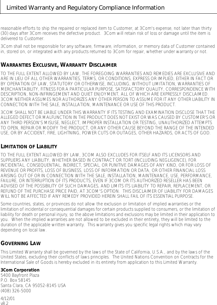 Limited Warranty and Regulatory Compliance Informationreasonable efforts to ship the repaired or replaced item to Customer, at 3Com's expense, not later than thirty (30) days after 3Com receives the defective product.  3Com will retain risk of loss or damage until the item is delivered to Customer.3Com shall not be responsible for any software, firmware, information, or memory data of Customer contained in, stored on, or integrated with any products returned to 3Com for repair, whether under warranty or not.WARRANTIES EXCLUSIVE, WARRANTY DISCLAIMERTO THE FULL EXTENT ALLOWED BY LAW, THE FOREGOING WARRANTIES AND REMEDIES ARE EXCLUSIVE AND ARE IN LIEU OF ALL OTHER WARRANTIES, TERMS, OR CONDITIONS, EXPRESS OR IMPLIED, EITHER IN FACT OR BY OPERATION OF LAW, STATUTORY OR OTHERWISE, INCLUDING, WITHOUT LIMITATION, WARRANTIES OF MERCHANTABILITY, FITNESS FOR A PARTICULAR PURPOSE, SATISFACTORY QUALITY, CORRESPONDENCE WITH DESCRIPTION, NON-INFRINGEMENT AND QUIET ENJOYMENT, ALL OF WHICH ARE EXPRESSLY DISCLAIMED.  3COM NEITHER ASSUMES NOR AUTHORIZES ANY OTHER PERSON TO ASSUME FOR IT ANY OTHER LIABILITY IN CONNECTION WITH THE SALE, INSTALLATION, MAINTENANCE OR USE OF THIS PRODUCT.3COM SHALL NOT BE LIABLE UNDER THIS WARRANTY IF ITS TESTING AND EXAMINATION DISCLOSE THAT THE ALLEGED DEFECT OR MALFUNCTION IN THE PRODUCT DOES NOT EXIST OR WAS CAUSED BY CUSTOMER'S OR ANY THIRD PERSON'S MISUSE, NEGLECT, IMPROPER INSTALLATION OR TESTING, UNAUTHORIZED ATTEMPTS TO OPEN, REPAIR OR MODIFY THE PRODUCT, OR ANY OTHER CAUSE BEYOND THE RANGE OF THE INTENDED USE, OR BY ACCIDENT, FIRE, LIGHTNING, POWER CUTS OR OUTAGES, OTHER HAZARDS, OR ACTS OF GOD.LIMITATION OF LIABILITYTO THE FULL EXTENT ALLOWED BY LAW, 3COM ALSO EXCLUDES FOR ITSELF AND ITS LICENSORS AND SUPPLIERS ANY LIABILITY, WHETHER BASED IN CONTRACT OR TORT (INCLUDING NEGLIGENCE), FOR INCIDENTAL, CONSEQUENTIAL, INDIRECT, SPECIAL, OR PUNITIVE DAMAGES OF ANY KIND, OR FOR LOSS OF REVENUE OR PROFITS, LOSS OF BUSINESS, LOSS OF INFORMATION OR DATA, OR OTHER FINANCIAL LOSS ARISING OUT OF OR IN CONNECTION WITH THE SALE, INSTALLATION, MAINTENANCE, USE, PERFORMANCE, FAILURE, OR INTERRUPTION OF ITS PRODUCTS, EVEN IF 3COM OR ITS AUTHORIZED RESELLER HAS BEEN ADVISED OF THE POSSIBILITY OF SUCH DAMAGES, AND LIMITS ITS LIABILITY TO REPAIR, REPLACEMENT, OR REFUND OF THE PURCHASE PRICE PAID, AT 3COM'S OPTION.  THIS DISCLAIMER OF LIABILITY FOR DAMAGES WILL NOT BE AFFECTED IF ANY REMEDY PROVIDED HEREIN SHALL FAIL OF ITS ESSENTIAL PURPOSE.Some countries, states, or provinces do not allow the exclusion or limitation of implied warranties or the limitation of incidental or consequential damages for certain products supplied to consumers, or the limitation of liability for death or personal injury, so the above limitations and exclusions may be limited in their application to you.  When the implied warranties are not allowed to be excluded in their entirety, they will be limited to the duration of the applicable written warranty.  This warranty gives you specific legal rights which may vary depending on local law.GOVERNING LAWThis Limited Warranty shall be governed by the laws of the State of California, U.S.A., and by the laws of the United States, excluding their conflicts of laws principles.  The United Nations Convention on Contracts for the International Sale of Goods is hereby excluded in its entirety from application to this Limited Warranty.3Com Corporation5400 Bayfront PlazaP.O. Box 58145Santa Clara, CA 95052-8145 USA(408) 326-50004/12/01v8.2