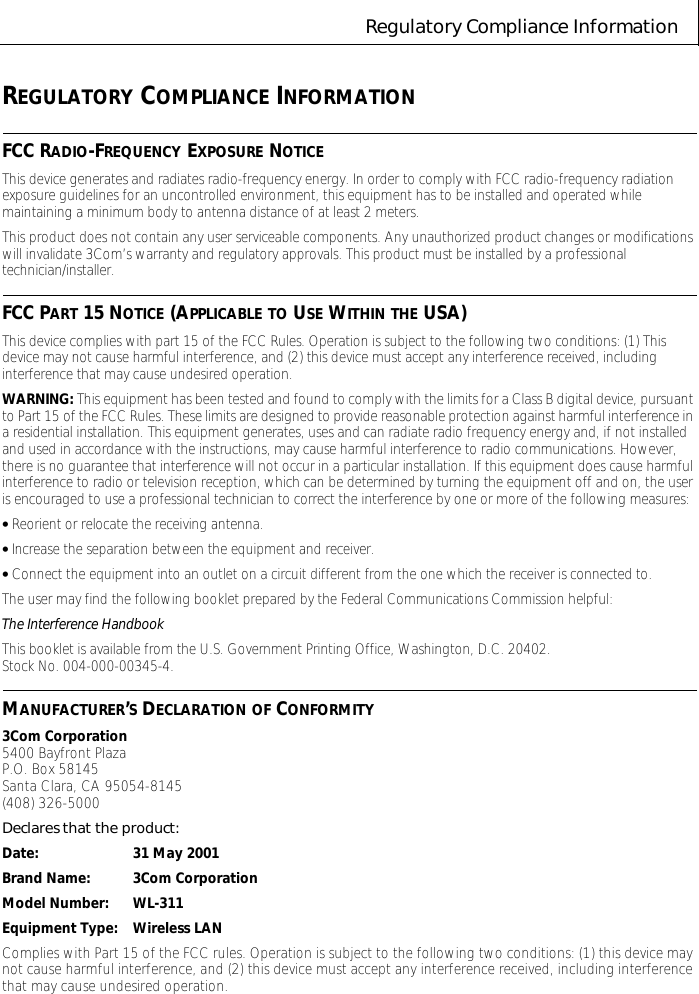 Regulatory Compliance InformationREGULATORY COMPLIANCE INFORMATIONFCC RADIO-FREQUENCY EXPOSURE NOTICEThis device generates and radiates radio-frequency energy. In order to comply with FCC radio-frequency radiation exposure guidelines for an uncontrolled environment, this equipment has to be installed and operated while maintaining a minimum body to antenna distance of at least 2 meters.This product does not contain any user serviceable components. Any unauthorized product changes or modifications will invalidate 3Com&rsquo;s warranty and regulatory approvals. This product must be installed by a professional technician/installer.FCC PART 15 NOTICE (APPLICABLE TO USE WITHIN THE USA)This device complies with part 15 of the FCC Rules. Operation is subject to the following two conditions: (1) This device may not cause harmful interference, and (2) this device must accept any interference received, including interference that may cause undesired operation.WARNING: This equipment has been tested and found to comply with the limits for a Class B digital device, pursuant to Part 15 of the FCC Rules. These limits are designed to provide reasonable protection against harmful interference in a residential installation. This equipment generates, uses and can radiate radio frequency energy and, if not installed and used in accordance with the instructions, may cause harmful interference to radio communications. However, there is no guarantee that interference will not occur in a particular installation. If this equipment does cause harmful interference to radio or television reception, which can be determined by turning the equipment off and on, the user is encouraged to use a professional technician to correct the interference by one or more of the following measures:&bull; Reorient or relocate the receiving antenna.&bull; Increase the separation between the equipment and receiver.&bull; Connect the equipment into an outlet on a circuit different from the one which the receiver is connected to.The user may find the following booklet prepared by the Federal Communications Commission helpful:The Interference HandbookThis booklet is available from the U.S. Government Printing Office, Washington, D.C. 20402. StockNo.004-000-00345-4.MANUFACTURER&rsquo;S DECLARATION OF CONFORMITY3Com Corporation5400 Bayfront PlazaP.O. Box 58145Santa Clara, CA 95054-8145(408) 326-5000Declares that the product:Date: 31 May 2001Brand Name: 3Com CorporationModel Number: WL-311Equipment Type: Wireless LANComplies with Part 15 of the FCC rules. Operation is subject to the following two conditions: (1) this device may not cause harmful interference, and (2) this device must accept any interference received, including interference that may cause undesired operation.