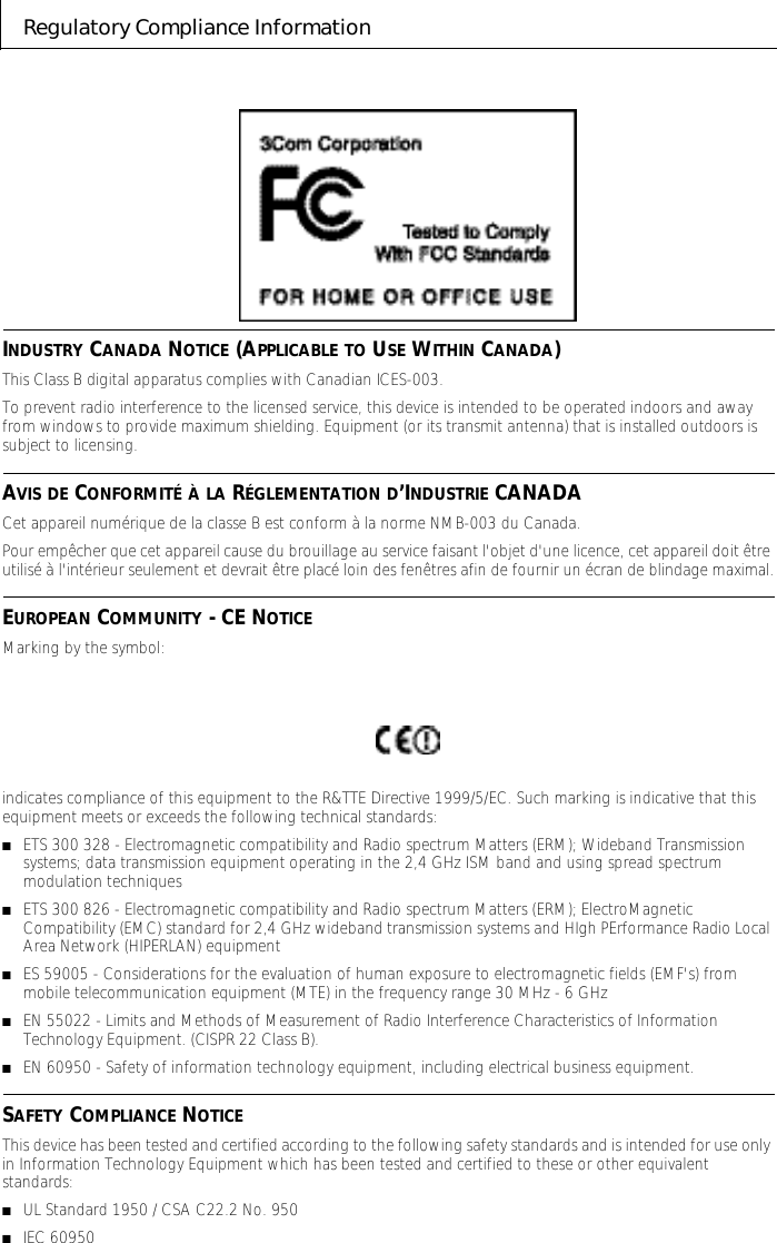 Regulatory Compliance InformationINDUSTRY CANADA NOTICE (APPLICABLE TO USE WITHIN CANADA)This Class B digital apparatus complies with Canadian ICES-003.To prevent radio interference to the licensed service, this device is intended to be operated indoors and away from windows to provide maximum shielding. Equipment (or its transmit antenna) that is installed outdoors is subject to licensing.AVIS DE CONFORMIT&Eacute; &Agrave; LA R&Eacute;GLEMENTATION D&rsquo;INDUSTRIE CANADACet appareil num&eacute;rique de la classe B est conform &agrave; la norme NMB-003 du Canada.Pour emp&ecirc;cher que cet appareil cause du brouillage au service faisant l'objet d'une licence, cet appareil doit &ecirc;tre utilis&eacute; &agrave; l'int&eacute;rieur seulement et devrait &ecirc;tre plac&eacute; loin des fen&ecirc;tres afin de fournir un &eacute;cran de blindage maximal.EUROPEAN COMMUNITY - CE NOTICEMarking by the symbol: indicates compliance of this equipment to the R&amp;TTE Directive 1999/5/EC. Such marking is indicative that this equipment meets or exceeds the following technical standards:■ETS 300 328 - Electromagnetic compatibility and Radio spectrum Matters (ERM); Wideband Transmission systems; data transmission equipment operating in the 2,4 GHz ISM band and using spread spectrum modulation techniques■ETS 300 826 - Electromagnetic compatibility and Radio spectrum Matters (ERM); ElectroMagnetic Compatibility (EMC) standard for 2,4 GHz wideband transmission systems and HIgh PErformance Radio Local Area Network (HIPERLAN) equipment■ES 59005 - Considerations for the evaluation of human exposure to electromagnetic fields (EMF's) from mobile telecommunication equipment (MTE) in the frequency range 30 MHz - 6 GHz ■EN 55022 - Limits and Methods of Measurement of Radio Interference Characteristics of Information Technology Equipment. (CISPR 22 Class B).■EN 60950 - Safety of information technology equipment, including electrical business equipment.SAFETY COMPLIANCE NOTICEThis device has been tested and certified according to the following safety standards and is intended for use only in Information Technology Equipment which has been tested and certified to these or other equivalent standards:■UL Standard 1950 / CSA C22.2 No. 950■IEC 60950