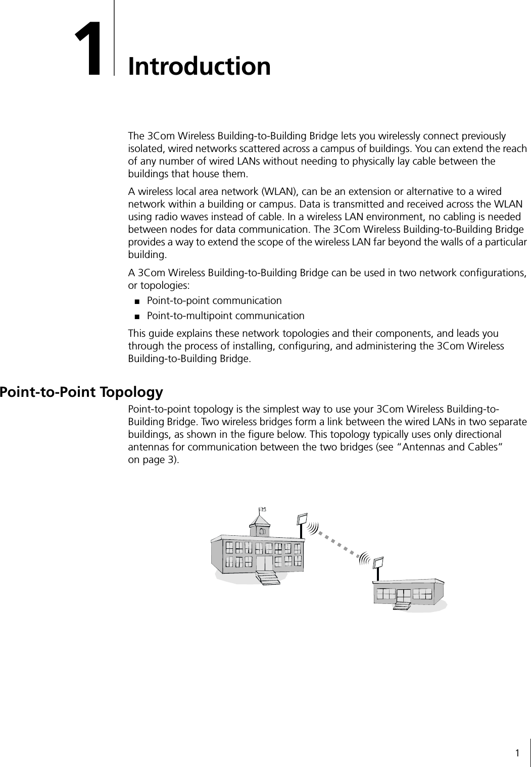 11IntroductionThe 3Com Wireless Building-to-Building Bridge lets you wirelessly connect previously isolated, wired networks scattered across a campus of buildings. You can extend the reach of any number of wired LANs without needing to physically lay cable between the buildings that house them.A wireless local area network (WLAN), can be an extension or alternative to a wired network within a building or campus. Data is transmitted and received across the WLAN using radio waves instead of cable. In a wireless LAN environment, no cabling is needed between nodes for data communication. The 3Com Wireless Building-to-Building Bridge provides a way to extend the scope of the wireless LAN far beyond the walls of a particular building.A 3Com Wireless Building-to-Building Bridge can be used in two network configurations, or topologies:■Point-to-point communication■Point-to-multipoint communicationThis guide explains these network topologies and their components, and leads you through the process of installing, configuring, and administering the 3Com Wireless Building-to-Building Bridge.Point-to-Point TopologyPoint-to-point topology is the simplest way to use your 3Com Wireless Building-to-Building Bridge. Two wireless bridges form a link between the wired LANs in two separate buildings, as shown in the figure below. This topology typically uses only directional antennas for communication between the two bridges (see &ldquo;Antennas and Cables&rdquo;on page 3).