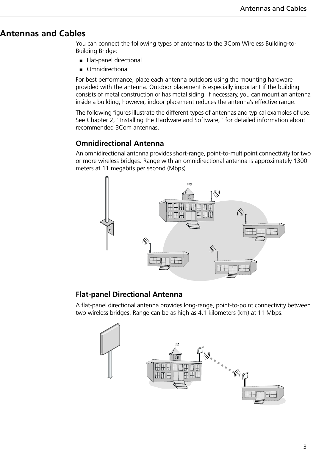 Antennas and Cables3Antennas and CablesYou can connect the following types of antennas to the 3Com Wireless Building-to-Building Bridge:■Flat-panel directional■Omnidirectional For best performance, place each antenna outdoors using the mounting hardware provided with the antenna. Outdoor placement is especially important if the building consists of metal construction or has metal siding. If necessary, you can mount an antenna inside a building; however, indoor placement reduces the antenna&rsquo;s effective range.The following figures illustrate the different types of antennas and typical examples of use. See Chapter 2, &ldquo;Installing the Hardware and Software,&rdquo; for detailed information about recommended 3Com antennas.Omnidirectional AntennaAn omnidirectional antenna provides short-range, point-to-multipoint connectivity for two or more wireless bridges. Range with an omnidirectional antenna is approximately 1300 meters at 11 megabits per second (Mbps).Flat-panel Directional AntennaA flat-panel directional antenna provides long-range, point-to-point connectivity between two wireless bridges. Range can be as high as 4.1 kilometers (km) at 11 Mbps.