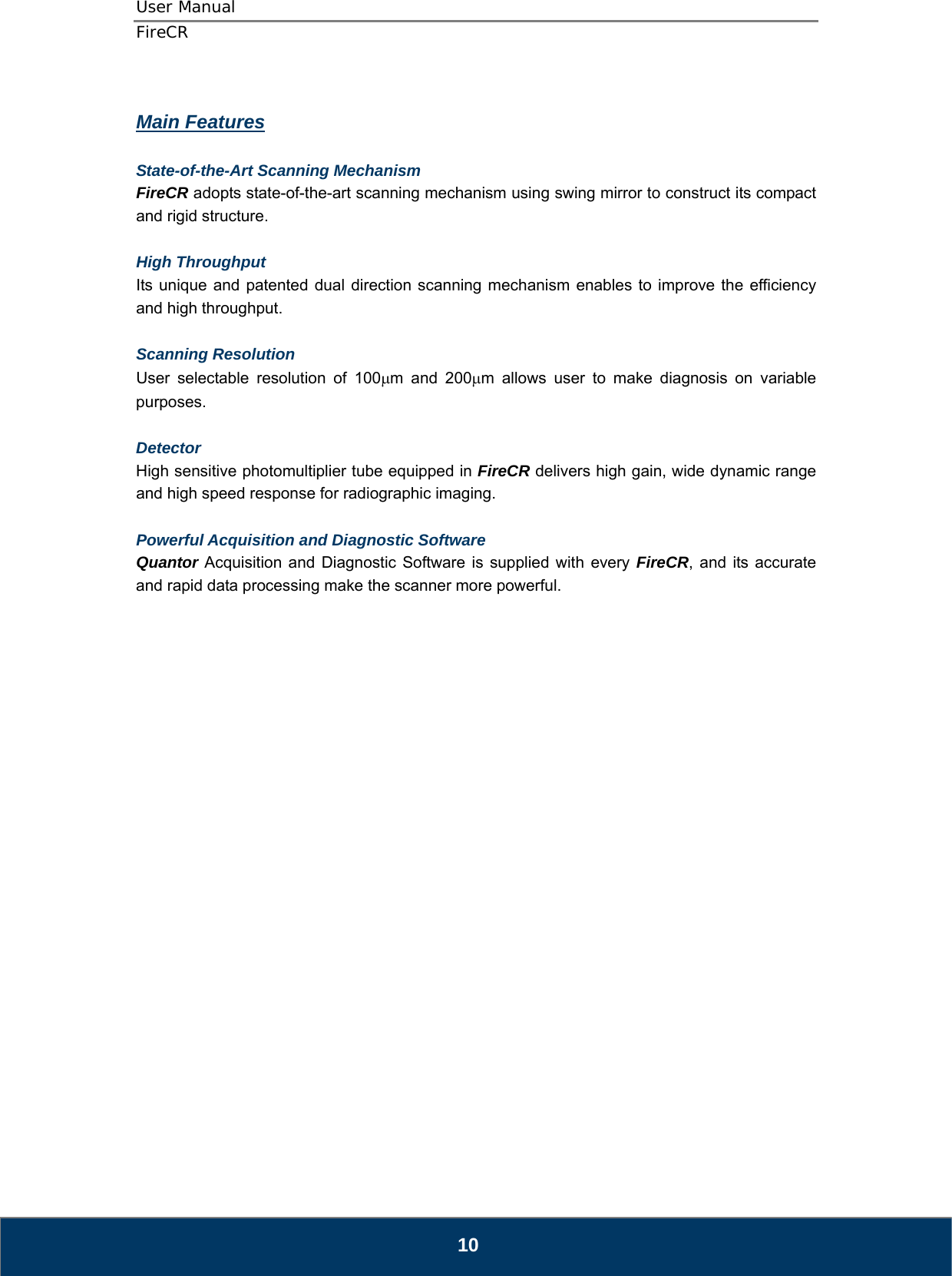 User Manual  FireCR  Main Features  State-of-the-Art Scanning Mechanism FireCR adopts state-of-the-art scanning mechanism using swing mirror to construct its compact and rigid structure.  High Throughput  Its unique and patented dual direction scanning mechanism enables to improve the efficiency and high throughput.  Scanning Resolution  User selectable resolution of 100μm and 200μm allows user to make diagnosis on variable purposes.  Detector High sensitive photomultiplier tube equipped in FireCR delivers high gain, wide dynamic range and high speed response for radiographic imaging.  Powerful Acquisition and Diagnostic Software Quantor Acquisition and Diagnostic Software is supplied with every FireCR, and its accurate and rapid data processing make the scanner more powerful.                          10 