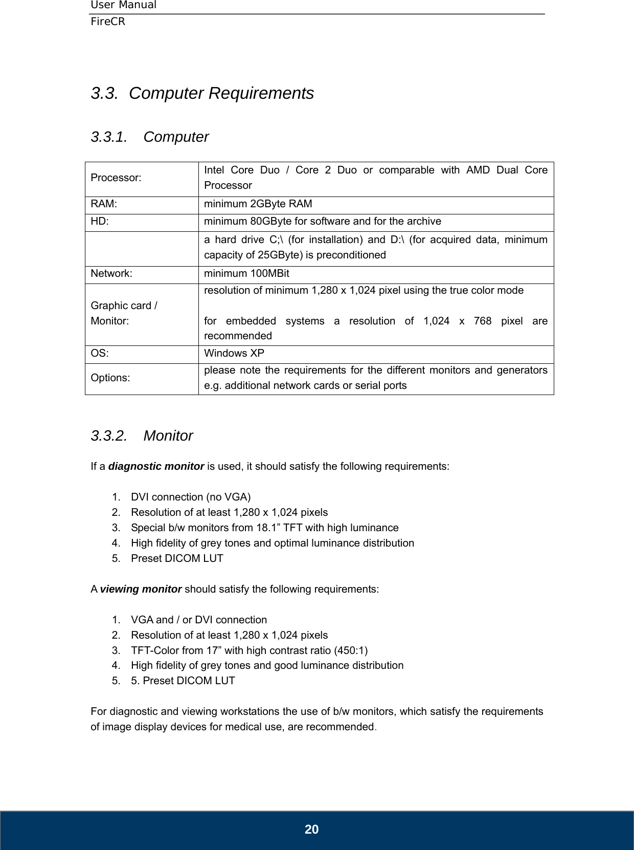 User Manual  FireCR  3.3.  Computer Requirements  3.3.1.  Computer  Processor:   Intel Core Duo / Core 2 Duo or comparable with AMD Dual Core Processor RAM:    minimum 2GByte RAM HD:  minimum 80GByte for software and for the archive  a hard drive C;\ (for installation) and D:\ (for acquired data, minimum capacity of 25GByte) is preconditioned Network: minimum 100MBit Graphic card / Monitor: resolution of minimum 1,280 x 1,024 pixel using the true color mode  for embedded systems a resolution of 1,024 x 768 pixel are recommended OS: Windows XP Options:   please note the requirements for the different monitors and generators e.g. additional network cards or serial ports   3.3.2.  Monitor  If a diagnostic monitor is used, it should satisfy the following requirements:    1.  DVI connection (no VGA) 2.  Resolution of at least 1,280 x 1,024 pixels 3.  Special b/w monitors from 18.1” TFT with high luminance 4.  High fidelity of grey tones and optimal luminance distribution 5.  Preset DICOM LUT  A viewing monitor should satisfy the following requirements:    1.  VGA and / or DVI connection 2.  Resolution of at least 1,280 x 1,024 pixels 3.  TFT-Color from 17” with high contrast ratio (450:1) 4.  High fidelity of grey tones and good luminance distribution 5.  5. Preset DICOM LUT  For diagnostic and viewing workstations the use of b/w monitors, which satisfy the requirements of image display devices for medical use, are recommended.      20 