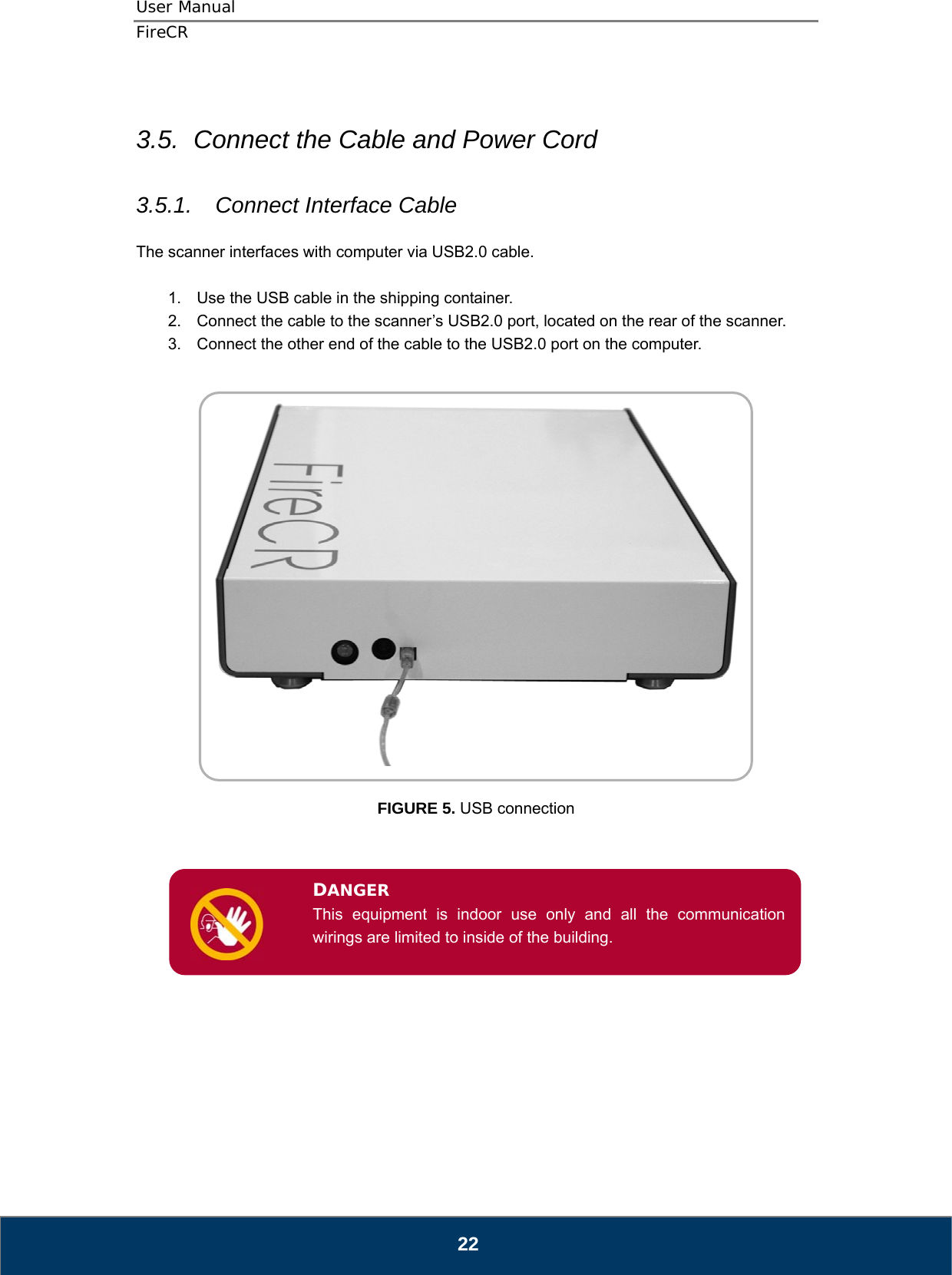 User Manual  FireCR  3.5.  Connect the Cable and Power Cord  3.5.1.  Connect Interface Cable  The scanner interfaces with computer via USB2.0 cable.  1.  Use the USB cable in the shipping container. 2.  Connect the cable to the scanner’s USB2.0 port, located on the rear of the scanner. 3.  Connect the other end of the cable to the USB2.0 port on the computer.      FIGURE 5. USB connection    DANGER This equipment is indoor use only and all the communication wirings are limited to inside of the building.             22 