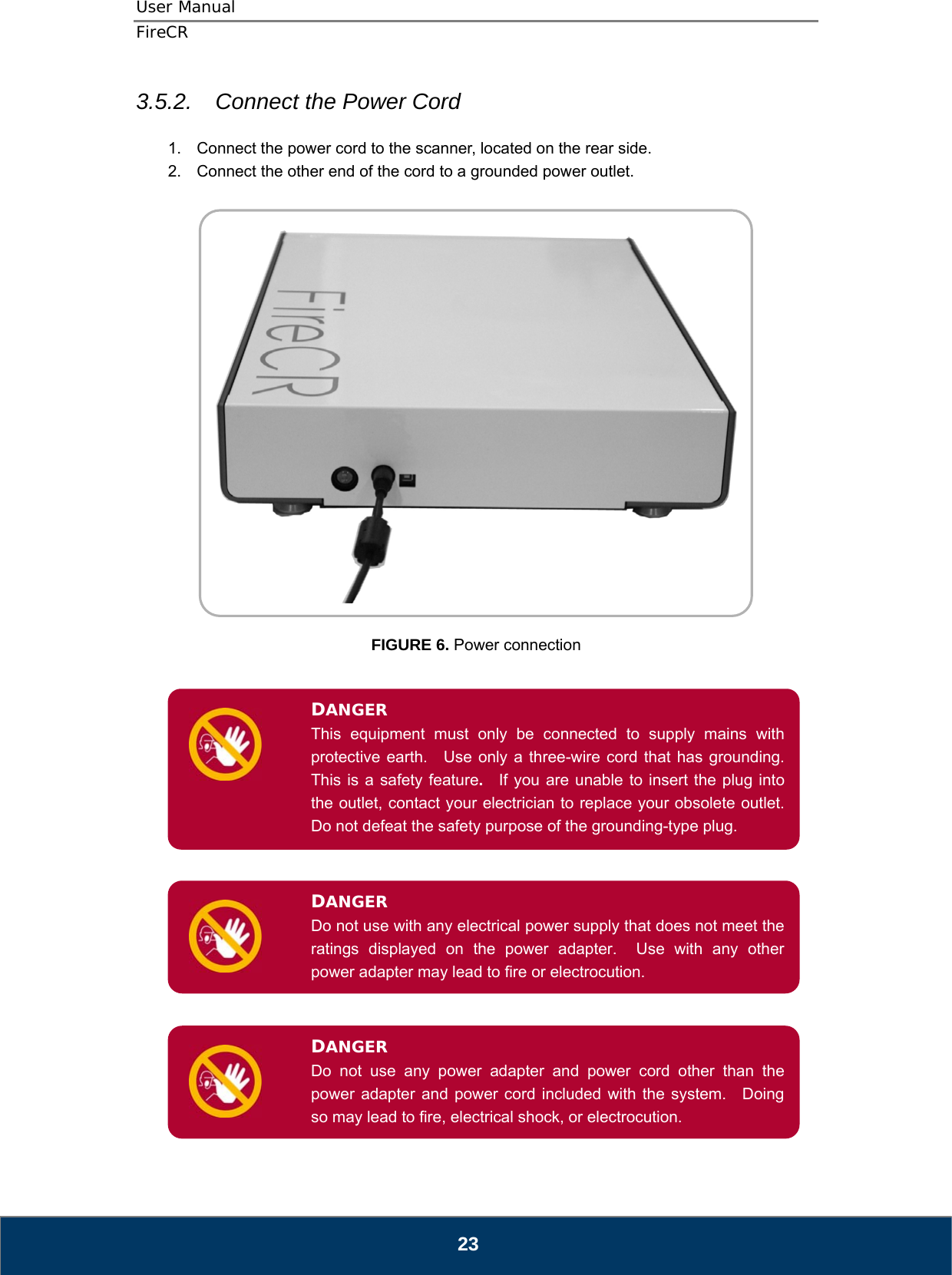 User Manual  FireCR 3.5.2.  Connect the Power Cord  1.  Connect the power cord to the scanner, located on the rear side. 2.  Connect the other end of the cord to a grounded power outlet.      FIGURE 6. Power connection   DANGER This equipment must only be connected to supply mains with protective earth.  Use only a three-wire cord that has grounding.  This is a safety feature.  If you are unable to insert the plug into the outlet, contact your electrician to replace your obsolete outlet.   Do not defeat the safety purpose of the grounding-type plug.         Do not use with any electrical power supply that does not meet the ratings displayed on the power adapter.  Use with any other power adapter may lead to fire or electrocution. DANGER       DANGER Do not use any power adapter and power cord other than the power adapter and power cord included with the system.   Doing so may lead to fire, electrical shock, or electrocution.        23 