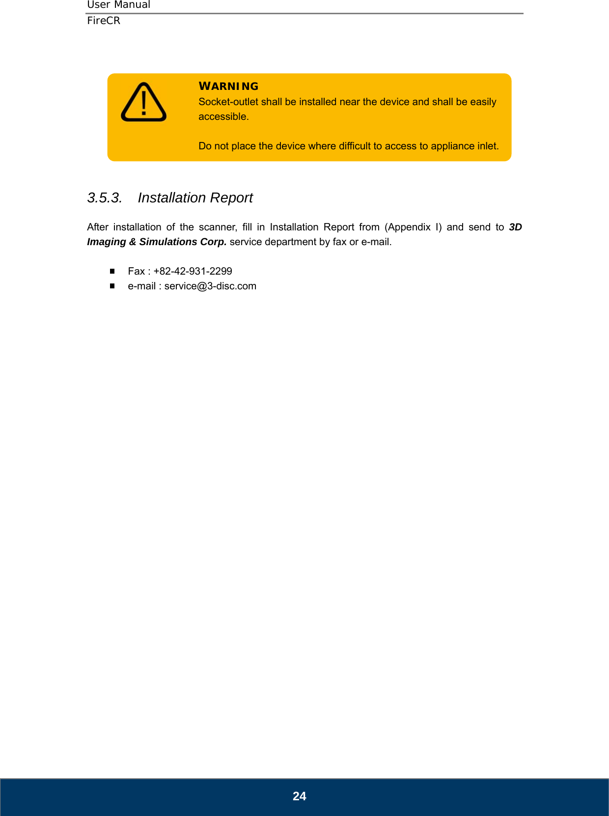 User Manual  FireCR   Do not place the device where difficult to access to appliance inlet. Socket-outlet shall be installed near the device and shall be easily accessible.  WARNING        3.5.3.  Installation Report  After installation of the scanner, fill in Installation Report from (Appendix I) and send to 3D Imaging &amp; Simulations Corp. service department by fax or e-mail.    Fax : +82-42-931-2299   e-mail : service@3-disc.com                                24 