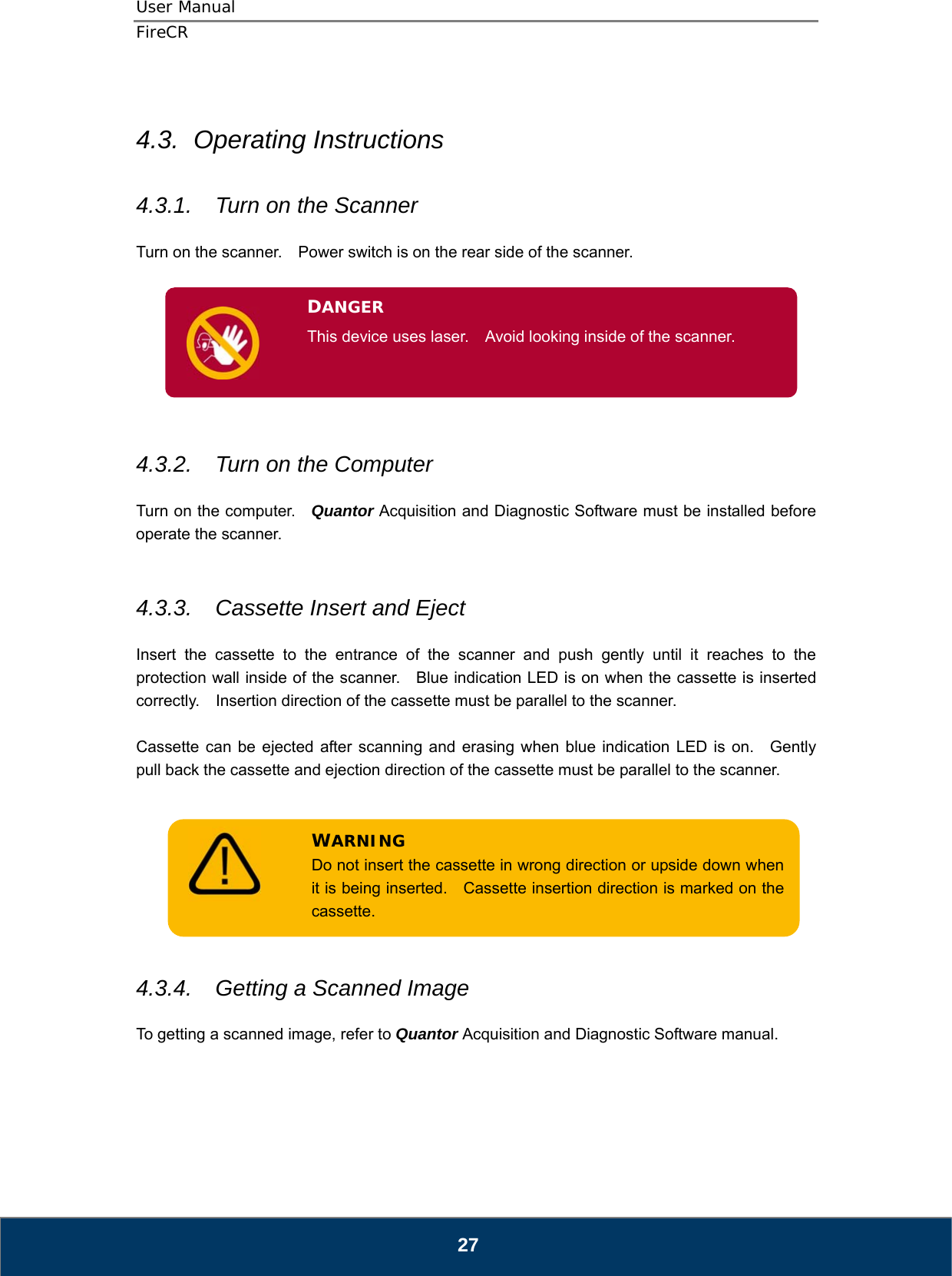 User Manual  FireCR   27  4.3.  Operating Instructions  4.3.1.  Turn on the Scanner  Turn on the scanner.    Power switch is on the rear side of the scanner.         4.3.2.  Turn on the Computer  Turn on the computer.   Quantor Acquisition and Diagnostic Software must be installed before operate the scanner.   4.3.3.  Cassette Insert and Eject  Insert the cassette to the entrance of the scanner and push gently until it reaches to the protection wall inside of the scanner.    Blue indication LED is on when the cassette is inserted correctly.    Insertion direction of the cassette must be parallel to the scanner.  Cassette can be ejected after scanning and erasing when blue indication LED is on.  Gently pull back the cassette and ejection direction of the cassette must be parallel to the scanner.         4.3.4.  Getting a Scanned Image  To getting a scanned image, refer to Quantor Acquisition and Diagnostic Software manual.     DANGER This device uses laser.    Avoid looking inside of the scanner.  WARNING Do not insert the cassette in wrong direction or upside down when it is being inserted.    Cassette insertion direction is marked on the cassette. 