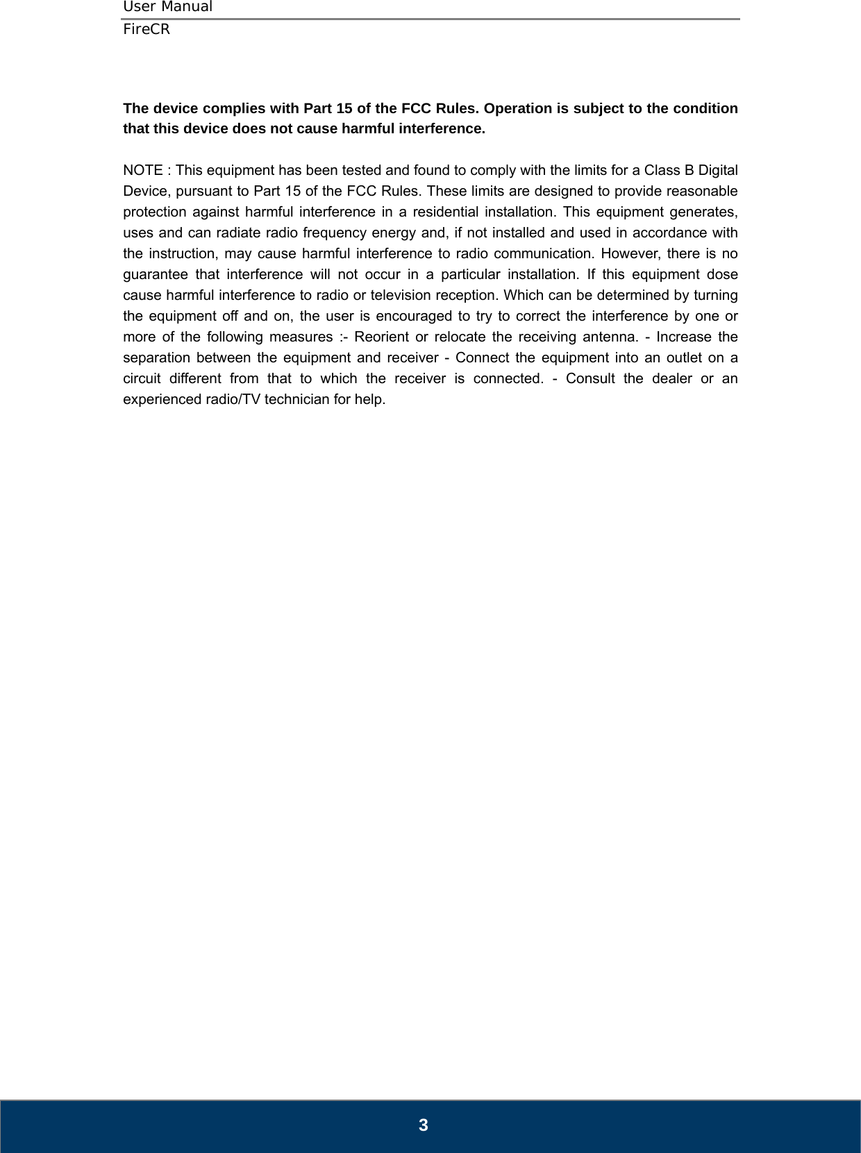 User Manual  FireCR  The device complies with Part 15 of the FCC Rules. Operation is subject to the condition that this device does not cause harmful interference.  NOTE : This equipment has been tested and found to comply with the limits for a Class B Digital Device, pursuant to Part 15 of the FCC Rules. These limits are designed to provide reasonable protection against harmful interference in a residential installation. This equipment generates, uses and can radiate radio frequency energy and, if not installed and used in accordance with the instruction, may cause harmful interference to radio communication. However, there is no guarantee that interference will not occur in a particular installation. If this equipment dose cause harmful interference to radio or television reception. Which can be determined by turning the equipment off and on, the user is encouraged to try to correct the interference by one or more of the following measures :- Reorient or relocate the receiving antenna. - Increase the separation between the equipment and receiver - Connect the equipment into an outlet on a circuit different from that to which the receiver is connected. - Consult the dealer or an experienced radio/TV technician for help.                                3 