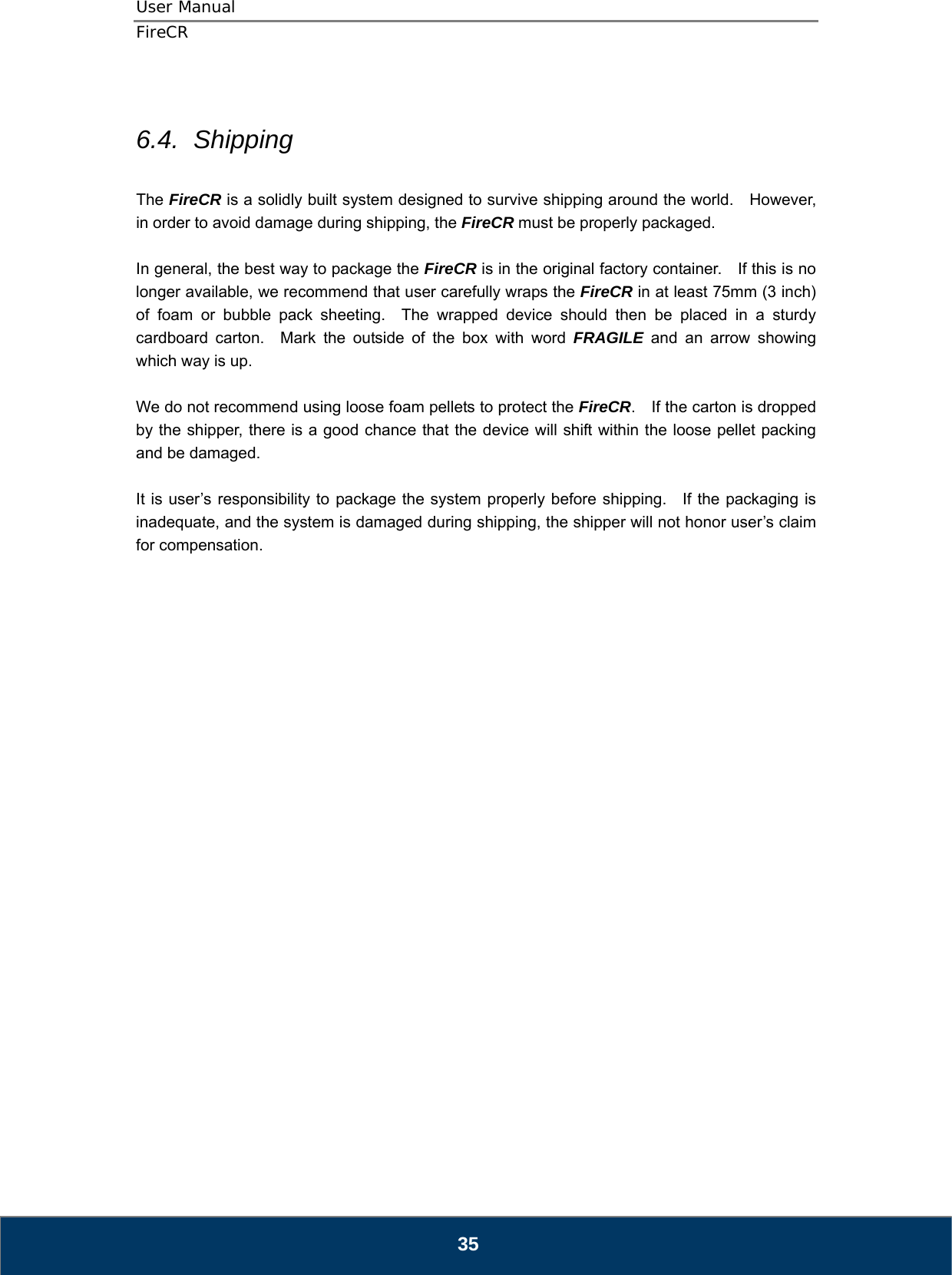 User Manual  FireCR  6.4.  Shipping  The FireCR is a solidly built system designed to survive shipping around the world.    However, in order to avoid damage during shipping, the FireCR must be properly packaged.  In general, the best way to package the FireCR is in the original factory container.    If this is no longer available, we recommend that user carefully wraps the FireCR in at least 75mm (3 inch) of foam or bubble pack sheeting.  The wrapped device should then be placed in a sturdy cardboard carton.  Mark the outside of the box with word FRAGILE and an arrow showing which way is up.  We do not recommend using loose foam pellets to protect the FireCR.    If the carton is dropped by the shipper, there is a good chance that the device will shift within the loose pellet packing and be damaged.  It is user’s responsibility to package the system properly before shipping.   If the packaging is inadequate, and the system is damaged during shipping, the shipper will not honor user’s claim for compensation.                            35 