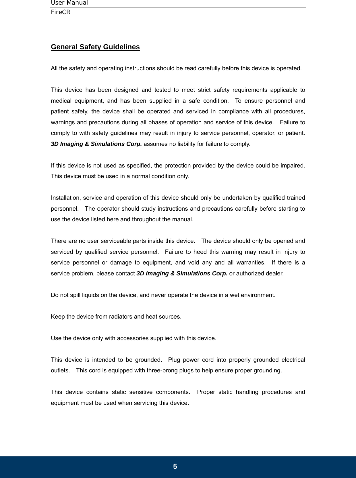 User Manual  FireCR  General Safety Guidelines  All the safety and operating instructions should be read carefully before this device is operated.  This device has been designed and tested to meet strict safety requirements applicable to medical equipment, and has been supplied in a safe condition.  To ensure personnel and patient safety, the device shall be operated and serviced in compliance with all procedures, warnings and precautions during all phases of operation and service of this device.    Failure to comply to with safety guidelines may result in injury to service personnel, operator, or patient.  3D Imaging &amp; Simulations Corp. assumes no liability for failure to comply.  If this device is not used as specified, the protection provided by the device could be impaired.   This device must be used in a normal condition only.  Installation, service and operation of this device should only be undertaken by qualified trained personnel.    The operator should study instructions and precautions carefully before starting to use the device listed here and throughout the manual.      There are no user serviceable parts inside this device.    The device should only be opened and serviced by qualified service personnel.  Failure to heed this warning may result in injury to service personnel or damage to equipment, and void any and all warranties.  If there is a service problem, please contact 3D Imaging &amp; Simulations Corp. or authorized dealer.  Do not spill liquids on the device, and never operate the device in a wet environment.  Keep the device from radiators and heat sources.  Use the device only with accessories supplied with this device.  This device is intended to be grounded.  Plug power cord into properly grounded electrical outlets.    This cord is equipped with three-prong plugs to help ensure proper grounding.  This device contains static sensitive components.  Proper static handling procedures and equipment must be used when servicing this device.    5 