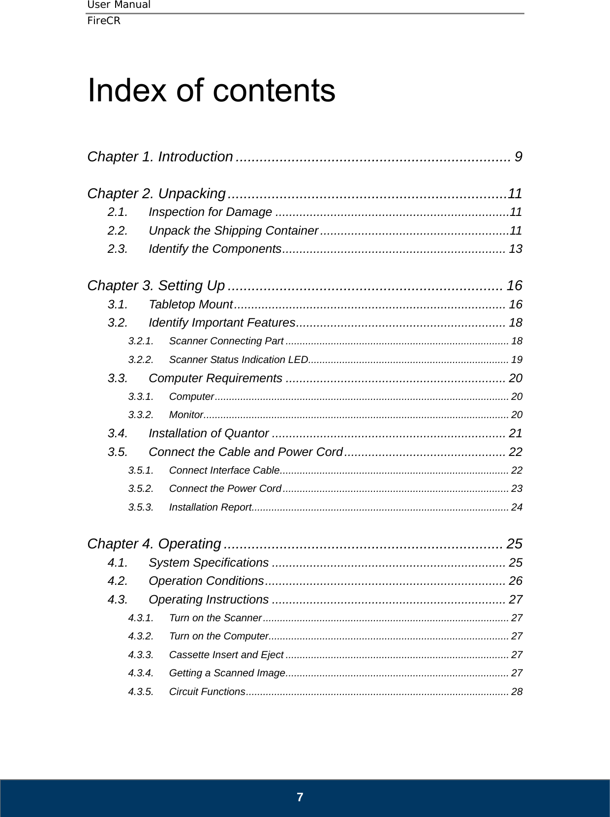 User Manual  FireCR  Index of contents   Chapter 1. Introduction ..................................................................... 9  Chapter 2. Unpacking ......................................................................11 2.1. Inspection for Damage .................................................................... 11 2.2. Unpack the Shipping Container ....................................................... 11 2.3. Identify the Components .................................................................  13  Chapter 3. Setting Up ..................................................................... 16 3.1. Tabletop Mount ............................................................................... 16 3.2. Identify Important Features ............................................................. 18 3.2.1. Scanner Connecting Part ............................................................................... 18 3.2.2. Scanner Status Indication LED ....................................................................... 19 3.3. Computer Requirements ................................................................ 20 3.3.1. Computer ........................................................................................................  20 3.3.2. Monitor ............................................................................................................ 20 3.4. Installation of Quantor .................................................................... 21 3.5. Connect the Cable and Power Cord ............................................... 22 3.5.1. Connect Interface Cable ................................................................................. 22 3.5.2. Connect the Power Cord ................................................................................ 23 3.5.3. Installation Report ........................................................................................... 24  Chapter 4. Operating ...................................................................... 25 4.1. System Specifications .................................................................... 25 4.2. Operation Conditions ...................................................................... 26 4.3. Operating Instructions .................................................................... 27 4.3.1. Turn on the Scanner ....................................................................................... 27 4.3.2. Turn on the Computer ..................................................................................... 27 4.3.3. Cassette Insert and Eject ............................................................................... 27 4.3.4. Getting a Scanned Image ............................................................................... 27 4.3.5. Circuit Functions ............................................................................................. 28    7 