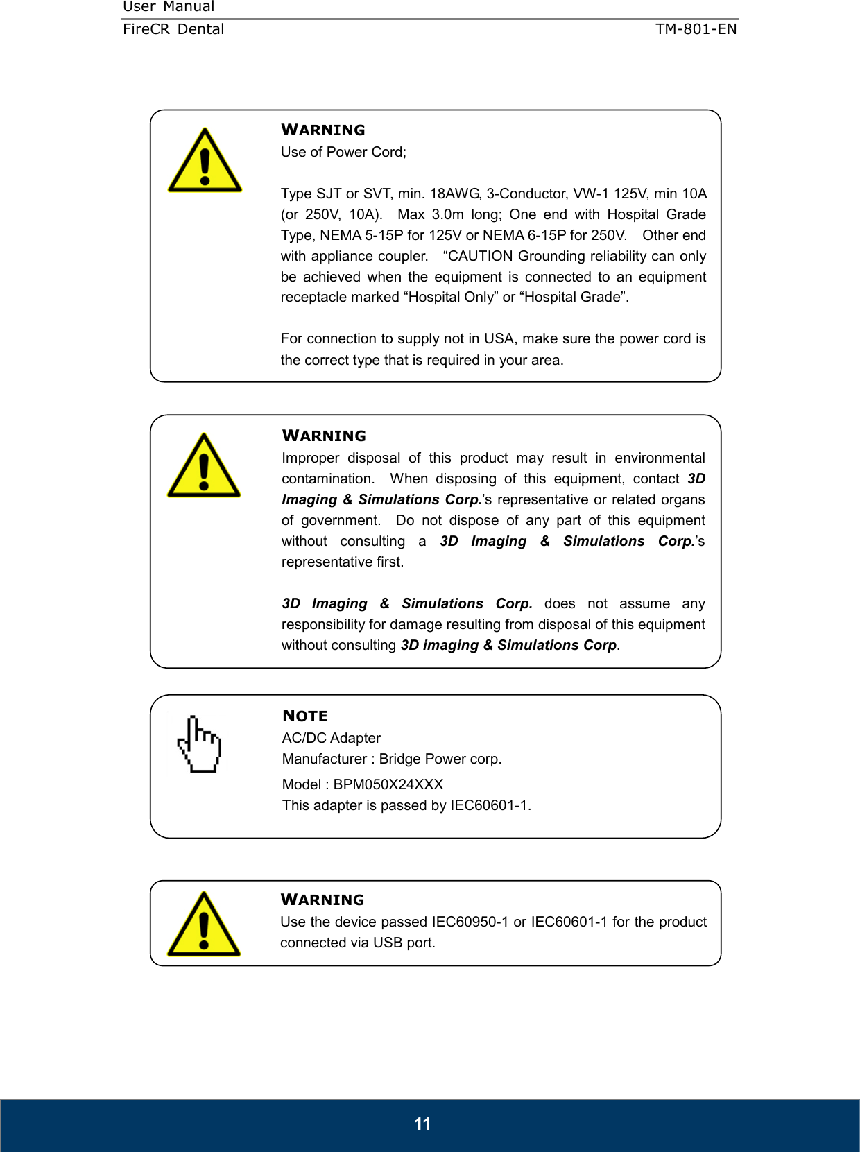 User  Manual  FireCR  Dental    TM-801-EN   11                                              WARNING Use of Power Cord;  Type SJT or SVT, min. 18AWG, 3-Conductor, VW-1 125V, min 10A (or  250V,  10A).    Max  3.0m  long;  One  end  with  Hospital  Grade Type, NEMA 5-15P for 125V or NEMA 6-15P for 250V.    Other end with appliance coupler.    “CAUTION Grounding reliability can only be  achieved  when  the  equipment  is  connected  to  an  equipment receptacle marked “Hospital Only” or “Hospital Grade”.  For connection to supply not in USA, make sure the power cord is the correct type that is required in your area. WARNING Improper  disposal  of  this  product  may  result  in  environmental contamination.    When  disposing  of  this  equipment,  contact  3D Imaging &amp; Simulations Corp.’s representative or related organs of  government.    Do  not  dispose  of  any  part  of  this  equipment without  consulting  a  3D  Imaging  &amp;  Simulations  Corp.’s representative first.  3D  Imaging  &amp;  Simulations  Corp.  does  not  assume  any responsibility for damage resulting from disposal of this equipment without consulting 3D imaging &amp; Simulations Corp. NOTE AC/DC Adapter Manufacturer : Bridge Power corp. Model : BPM050X24XXX   This adapter is passed by IEC60601-1. WARNING Use the device passed IEC60950-1 or IEC60601-1 for the product connected via USB port. 