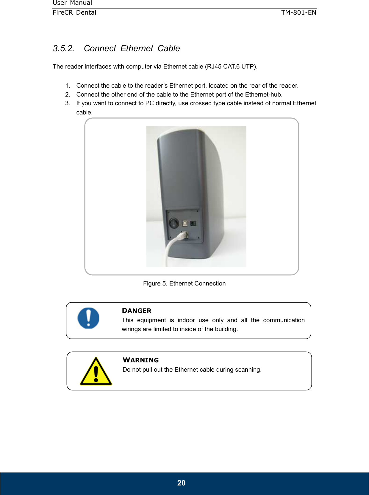 User  Manual  FireCR  Dental    TM-801-EN   20  3.5.2.  Connect  Ethernet  Cable  The reader interfaces with computer via Ethernet cable (RJ45 CAT.6 UTP).  1.  Connect the cable to the reader’s Ethernet port, located on the rear of the reader. 2.  Connect the other end of the cable to the Ethernet port of the Ethernet-hub. 3.  If you want to connect to PC directly, use crossed type cable instead of normal Ethernet cable.    Figure 5. Ethernet Connection                 DANGER This  equipment  is  indoor  use  only  and  all  the  communication wirings are limited to inside of the building. WARNING Do not pull out the Ethernet cable during scanning.  