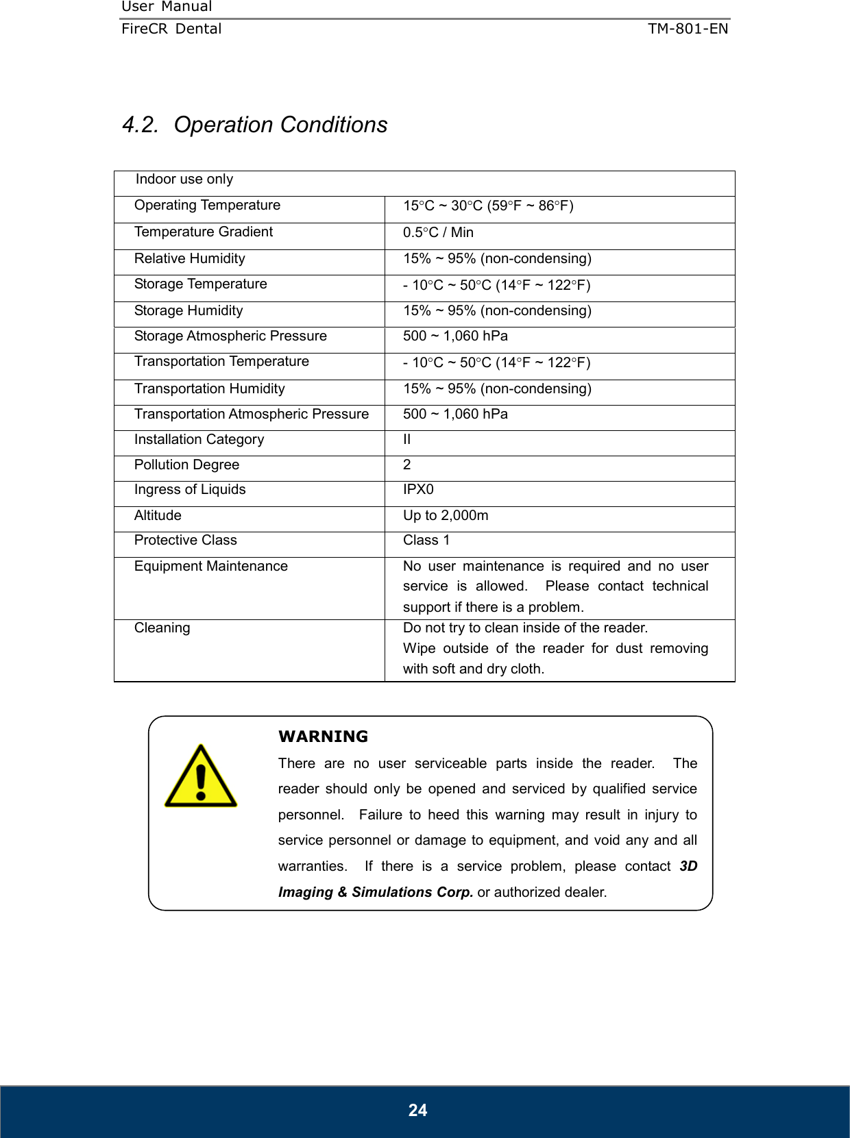 User  Manual  FireCR  Dental    TM-801-EN   24  4.2.  Operation Conditions  Indoor use only Operating Temperature  15°C ~ 30°C (59°F ~ 86°F) Temperature Gradient  0.5°C / Min Relative Humidity  15% ~ 95% (non-condensing) Storage Temperature  - 10°C ~ 50°C (14°F ~ 122°F) Storage Humidity  15% ~ 95% (non-condensing) Storage Atmospheric Pressure  500 ~ 1,060 hPa Transportation Temperature  - 10°C ~ 50°C (14°F ~ 122°F) Transportation Humidity  15% ~ 95% (non-condensing) Transportation Atmospheric Pressure  500 ~ 1,060 hPa Installation Category  II Pollution Degree  2 Ingress of Liquids  IPX0 Altitude  Up to 2,000m Protective Class  Class 1 Equipment Maintenance  No  user  maintenance  is  required  and  no  user service  is  allowed.    Please  contact  technical support if there is a problem. Cleaning  Do not try to clean inside of the reader. Wipe  outside  of  the  reader  for  dust  removing with soft and dry cloth.               WARNING There  are  no  user  serviceable  parts  inside  the  reader.    The reader  should  only  be  opened  and  serviced  by  qualified  service personnel.    Failure  to  heed  this  warning  may  result  in  injury  to service personnel or damage to equipment, and void any and all warranties.    If  there  is  a  service  problem,  please  contact  3D Imaging &amp; Simulations Corp. or authorized dealer. 