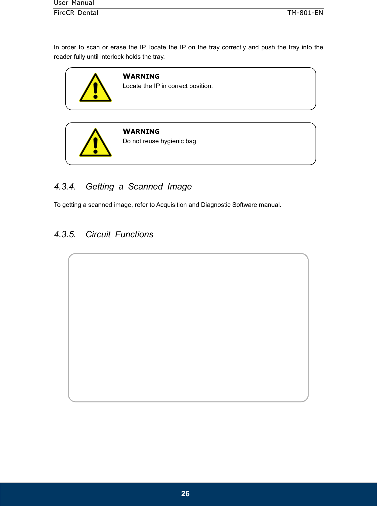 User  Manual  FireCR  Dental    TM-801-EN   26  In order to  scan or  erase  the IP, locate the  IP on  the tray correctly and  push  the  tray into the reader fully until interlock holds the tray.              4.3.4.  Getting  a  Scanned  Image  To getting a scanned image, refer to Acquisition and Diagnostic Software manual.   4.3.5.  Circuit  Functions    WARNING Locate the IP in correct position. WARNING Do not reuse hygienic bag. 