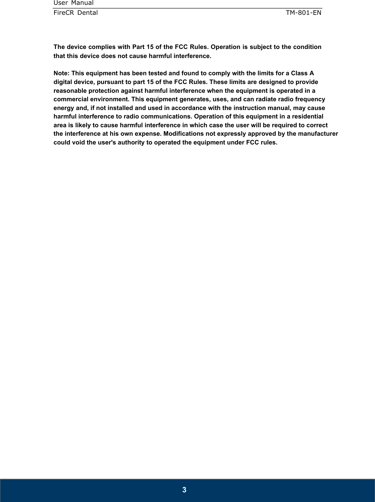 User  Manual  FireCR  Dental    TM-801-EN   3  The device complies with Part 15 of the FCC Rules. Operation is subject to the condition that this device does not cause harmful interference.  Note: This equipment has been tested and found to comply with the limits for a Class A digital device, pursuant to part 15 of the FCC Rules. These limits are designed to provide reasonable protection against harmful interference when the equipment is operated in a commercial environment. This equipment generates, uses, and can radiate radio frequency energy and, if not installed and used in accordance with the instruction manual, may cause harmful interference to radio communications. Operation of this equipment in a residentialarea is likely to cause harmful interference in which case the user will be required to correct the interference at his own expense. Modifications not expressly approved by the manufacturer could void the user&apos;s authority to operated the equipment under FCC rules.                                 