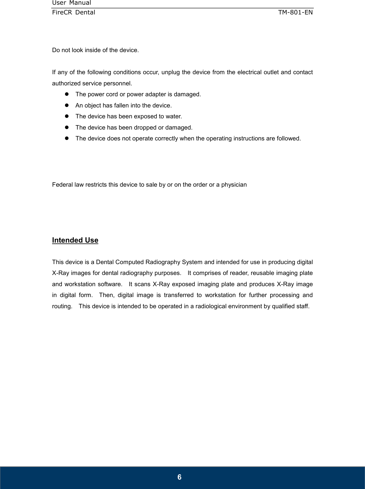 User  Manual  FireCR  Dental    TM-801-EN   6  Do not look inside of the device.      If any of the following conditions occur, unplug the device from the electrical outlet and contact authorized service personnel.   The power cord or power adapter is damaged.   An object has fallen into the device.   The device has been exposed to water.   The device has been dropped or damaged.   The device does not operate correctly when the operating instructions are followed.     Federal law restricts this device to sale by or on the order or a physician     Intended Use  This device is a Dental Computed Radiography System and intended for use in producing digital X-Ray images for dental radiography purposes.    It comprises of reader, reusable imaging plate and workstation software.    It scans X-Ray exposed imaging plate and produces  X-Ray image in  digital  form.    Then,  digital  image  is  transferred  to  workstation  for  further  processing  and routing.    This device is intended to be operated in a radiological environment by qualified staff.               