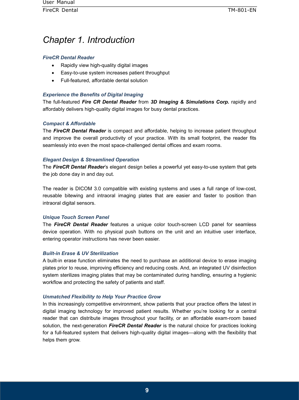 User  Manual  FireCR  Dental    TM-801-EN   9  Chapter 1. Introduction  FireCR Dental Reader •  Rapidly view high-quality digital images •  Easy-to-use system increases patient throughput •  Full-featured, affordable dental solution  Experience the Benefits of Digital Imaging The  full-featured  Fire CR  Dental Reader  from  3D  Imaging &amp; Simulations Corp.  rapidly  and affordably delivers high-quality digital images for busy dental practices.  Compact &amp; Affordable The  FireCR Dental Reader is compact and affordable, helping  to increase  patient  throughput and  improve  the  overall  productivity  of  your  practice.  With  its  small  footprint,  the  reader  fits seamlessly into even the most space-challenged dental offices and exam rooms.  Elegant Design &amp; Streamlined Operation The FireCR Dental Reader’s elegant design belies a powerful yet easy-to-use system that gets the job done day in and day out.    The  reader is DICOM 3.0  compatible  with  existing  systems and  uses  a full  range  of low-cost, reusable  bitewing  and  intraoral  imaging  plates  that  are  easier  and  faster  to  position  than intraoral digital sensors.    Unique Touch Screen Panel The  FireCR  Dental  Reader  features  a  unique  color  touch-screen  LCD  panel  for  seamless device  operation.  With  no  physical  push  buttons  on  the  unit  and  an  intuitive  user  interface, entering operator instructions has never been easier.  Built-in Erase &amp; UV Sterilization A built-in erase function eliminates the need to purchase an additional device to erase imaging plates prior to reuse, improving efficiency and reducing costs. And, an integrated UV disinfection system sterilizes imaging plates that may be contaminated during handling, ensuring a hygienic workflow and protecting the safety of patients and staff.  Unmatched Flexibility to Help Your Practice Grow In this increasingly competitive environment, show patients that your practice offers the latest in digital  imaging  technology  for  improved  patient  results.  Whether  you’re  looking  for  a  central reader  that  can  distribute  images  throughout  your  facility,  or  an  affordable  exam-room  based solution, the next-generation FireCR Dental Reader is the natural choice for practices looking for a full-featured system that delivers high-quality digital images—along with the flexibility that helps them grow.     