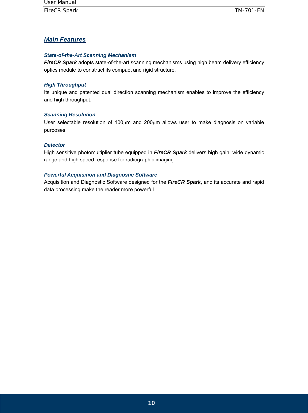 User Manual  FireCR Spark    TM-701-EN   10  Main Features  State-of-the-Art Scanning Mechanism FireCR Spark adopts state-of-the-art scanning mechanisms using high beam delivery efficiency optics module to construct its compact and rigid structure.  High Throughput  Its unique and patented dual direction scanning mechanism enables to improve the efficiency and high throughput.  Scanning Resolution  User selectable resolution of 100μm and 200μm allows user to make diagnosis on variable purposes.  Detector High sensitive photomultiplier tube equipped in FireCR Spark delivers high gain, wide dynamic range and high speed response for radiographic imaging.  Powerful Acquisition and Diagnostic Software Acquisition and Diagnostic Software designed for the FireCR Spark, and its accurate and rapid data processing make the reader more powerful.                        