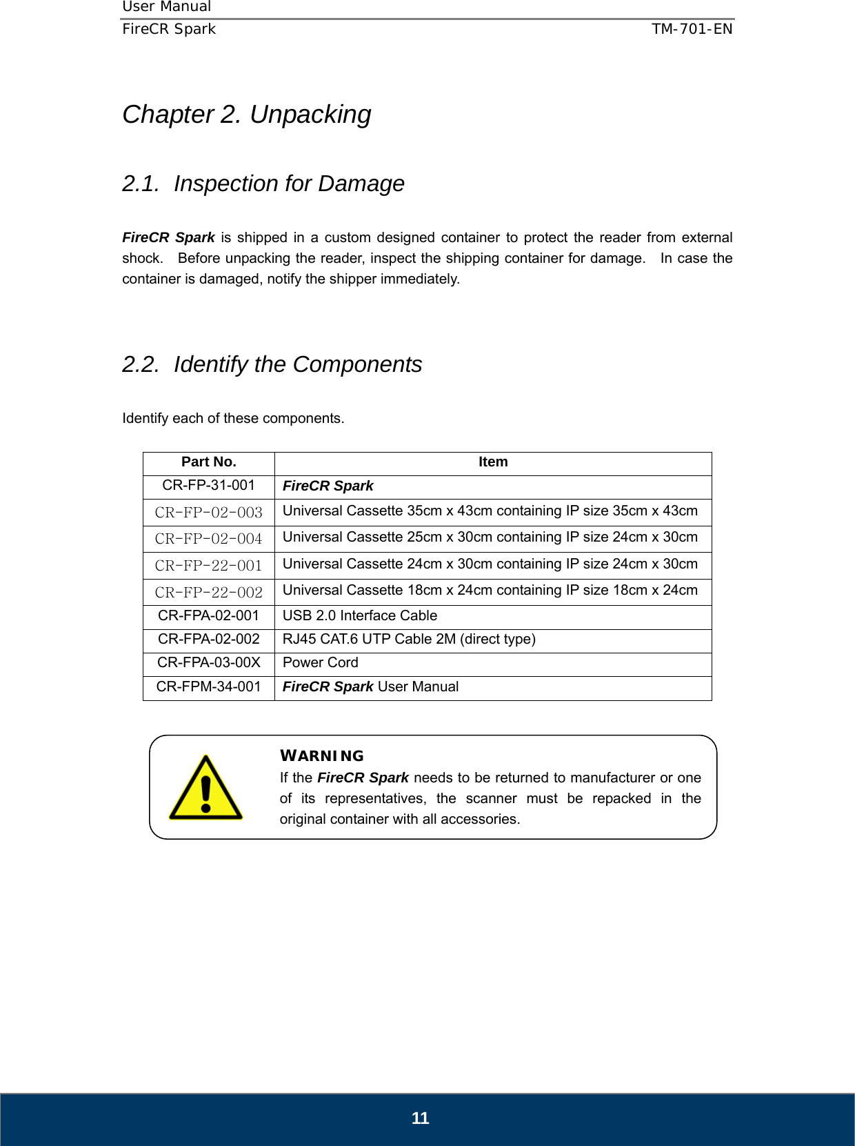 User Manual  FireCR Spark    TM-701-EN   11  Chapter 2. Unpacking  2.1.  Inspection for Damage  FireCR Spark is shipped in a custom designed container to protect the reader from external shock.    Before unpacking the reader, inspect the shipping container for damage.    In case the container is damaged, notify the shipper immediately.       2.2.  Identify the Components  Identify each of these components.  Part No.  Item CR-FP-31-001  FireCR Spark  CR-FP-02-003 Universal Cassette 35cm x 43cm containing IP size 35cm x 43cm CR-FP-02-004 Universal Cassette 25cm x 30cm containing IP size 24cm x 30cm CR-FP-22-001 Universal Cassette 24cm x 30cm containing IP size 24cm x 30cm CR-FP-22-002 Universal Cassette 18cm x 24cm containing IP size 18cm x 24cm CR-FPA-02-001  USB 2.0 Interface Cable CR-FPA-02-002  RJ45 CAT.6 UTP Cable 2M (direct type) CR-FPA-03-00X Power Cord CR-FPM-34-001  FireCR Spark User Manual                WARNING If the FireCR Spark needs to be returned to manufacturer or one of its representatives, the scanner must be repacked in the original container with all accessories. 