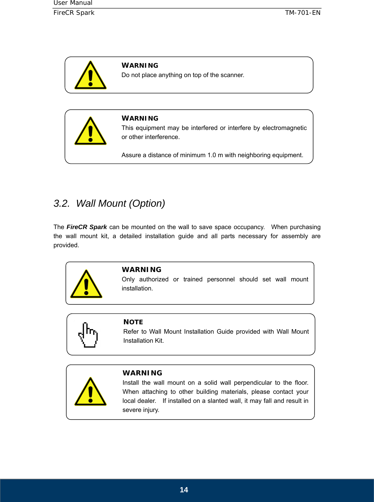 User Manual  FireCR Spark    TM-701-EN   14                  3.2.  Wall Mount (Option)  The FireCR Spark can be mounted on the wall to save space occupancy.    When purchasing the wall mount kit, a detailed installation guide and all parts necessary for assembly are provided.                       WARNING Do not place anything on top of the scanner. WARNING This equipment may be interfered or interfere by electromagnetic or other interference.  Assure a distance of minimum 1.0 m with neighboring equipment. WARNING Install the wall mount on a solid wall perpendicular to the floor.  When attaching to other building materials, please contact your local dealer.    If installed on a slanted wall, it may fall and result in severe injury. NOTE Refer to Wall Mount Installation Guide provided with Wall Mount Installation Kit. WARNING Only authorized or trained personnel should set wall mount installation.  