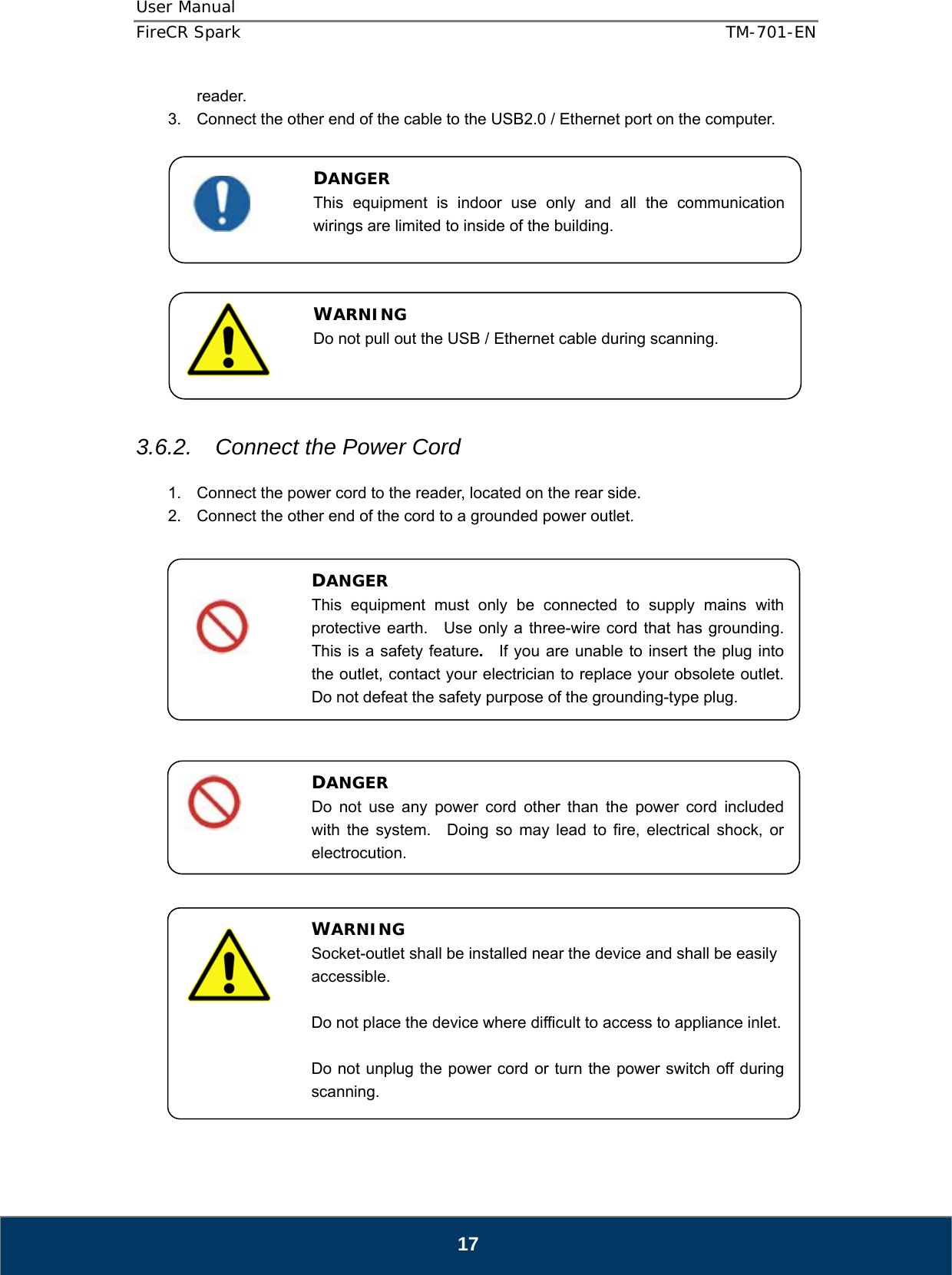 User Manual  FireCR Spark    TM-701-EN   17 reader. 3.  Connect the other end of the cable to the USB2.0 / Ethernet port on the computer.              3.6.2.  Connect the Power Cord  1.  Connect the power cord to the reader, located on the rear side. 2.  Connect the other end of the cord to a grounded power outlet.                        DANGER This equipment is indoor use only and all the communication wirings are limited to inside of the building. DANGER This equipment must only be connected to supply mains with protective earth.   Use only a three-wire cord that has grounding.  This is a safety feature.  If you are unable to insert the plug into the outlet, contact your electrician to replace your obsolete outlet.   Do not defeat the safety purpose of the grounding-type plug. WARNING Socket-outlet shall be installed near the device and shall be easily accessible.  Do not place the device where difficult to access to appliance inlet.  Do not unplug the power cord or turn the power switch off during scanning. DANGER Do not use any power cord other than the power cord included with the system.  Doing so may lead to fire, electrical shock, or electrocution. WARNING Do not pull out the USB / Ethernet cable during scanning. 