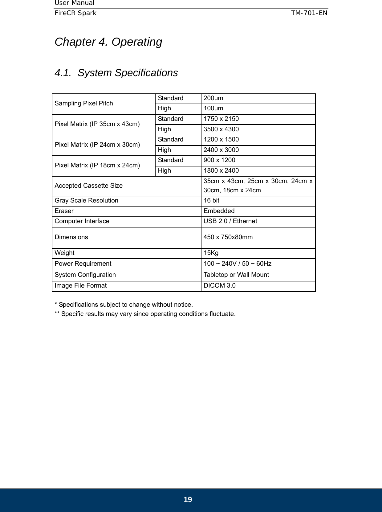 User Manual  FireCR Spark    TM-701-EN   19 Chapter 4. Operating  4.1. System Specifications  Sampling Pixel Pitch    Standard 200um  High   100um  Pixel Matrix (IP 35cm x 43cm)    Standard  1750 x 2150   High    3500 x 4300   Pixel Matrix (IP 24cm x 30cm)    Standard  1200 x 1500 High    2400 x 3000 Pixel Matrix (IP 18cm x 24cm)    Standard  900 x 1200 High    1800 x 2400 Accepted Cassette Size    35cm x 43cm, 25cm x 30cm, 24cm x 30cm, 18cm x 24cm   Gray Scale Resolution    16 bit   Eraser   Embedded  Computer Interface    USB 2.0 / Ethernet Dimensions    450 x 750x80mm Weight   15Kg Power Requirement    100 ~ 240V / 50 ~ 60Hz   System Configuration    Tabletop or Wall Mount   Image File Format    DICOM 3.0    * Specifications subject to change without notice. ** Specific results may vary since operating conditions fluctuate.                