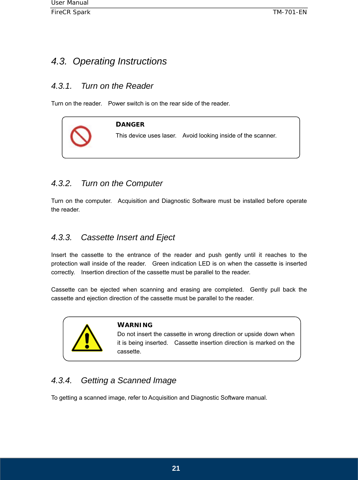 User Manual  FireCR Spark    TM-701-EN   21   4.3. Operating Instructions  4.3.1.  Turn on the Reader  Turn on the reader.    Power switch is on the rear side of the reader.         4.3.2.  Turn on the Computer  Turn on the computer.  Acquisition and Diagnostic Software must be installed before operate the reader.   4.3.3.  Cassette Insert and Eject  Insert the cassette to the entrance of the reader and push gently until it reaches to the protection wall inside of the reader.    Green indication LED is on when the cassette is inserted correctly.    Insertion direction of the cassette must be parallel to the reader.  Cassette can be ejected when scanning and erasing are completed.  Gently pull back the cassette and ejection direction of the cassette must be parallel to the reader.         4.3.4.  Getting a Scanned Image  To getting a scanned image, refer to Acquisition and Diagnostic Software manual.    DANGER This device uses laser.    Avoid looking inside of the scanner.  WARNING Do not insert the cassette in wrong direction or upside down when it is being inserted.    Cassette insertion direction is marked on the cassette. 