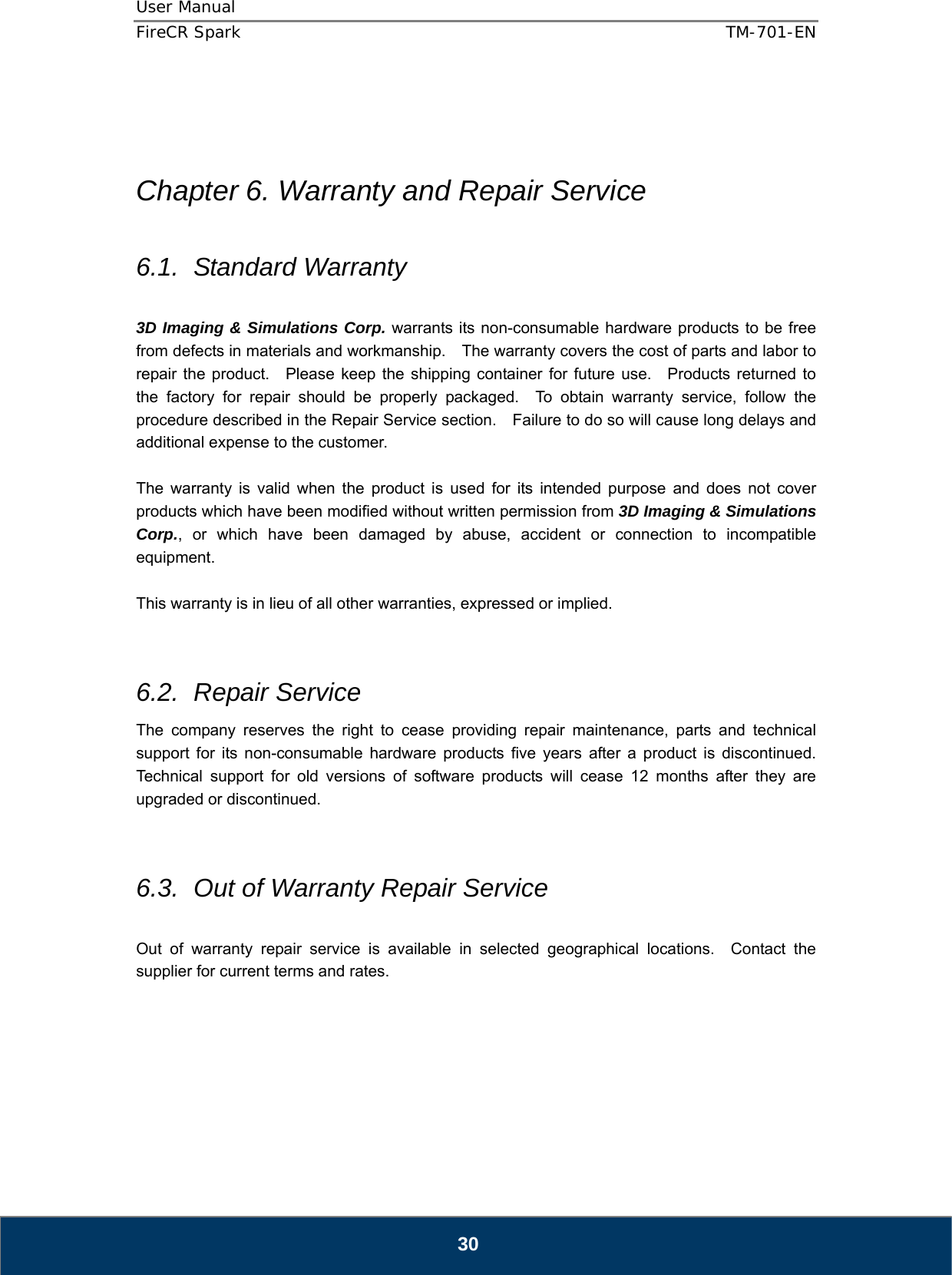 User Manual  FireCR Spark    TM-701-EN   30    Chapter 6. Warranty and Repair Service  6.1. Standard Warranty  3D Imaging &amp; Simulations Corp. warrants its non-consumable hardware products to be free from defects in materials and workmanship.    The warranty covers the cost of parts and labor to repair the product.   Please keep the shipping container for future use.  Products returned to the factory for repair should be properly packaged.  To obtain warranty service, follow the procedure described in the Repair Service section.    Failure to do so will cause long delays and additional expense to the customer.  The warranty is valid when the product is used for its intended purpose and does not cover products which have been modified without written permission from 3D Imaging &amp; Simulations Corp., or which have been damaged by abuse, accident or connection to incompatible equipment.  This warranty is in lieu of all other warranties, expressed or implied.   6.2. Repair Service The company reserves the right to cease providing repair maintenance, parts and technical support for its non-consumable hardware products five years after a product is discontinued.  Technical support for old versions of software products will cease 12 months after they are upgraded or discontinued.     6.3.  Out of Warranty Repair Service  Out of warranty repair service is available in selected geographical locations.  Contact the supplier for current terms and rates.       