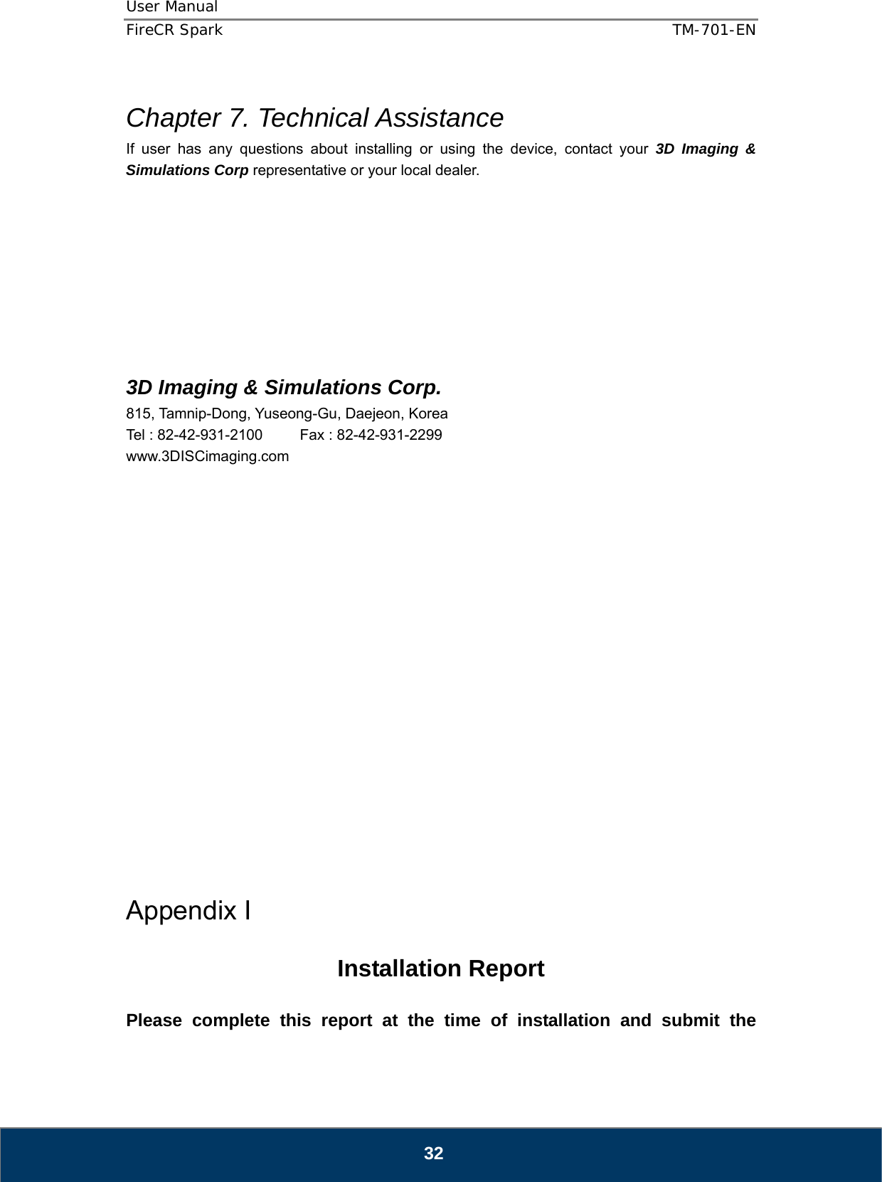 User Manual  FireCR Spark    TM-701-EN   32  Chapter 7. Technical Assistance If user has any questions about installing or using the device, contact your 3D Imaging &amp; Simulations Corp representative or your local dealer.            3D Imaging &amp; Simulations Corp. 815, Tamnip-Dong, Yuseong-Gu, Daejeon, Korea Tel : 82-42-931-2100     Fax : 82-42-931-2299 www.3DISCimaging.com                     Appendix I  Installation Report  Please complete this report at the time of installation and submit the 