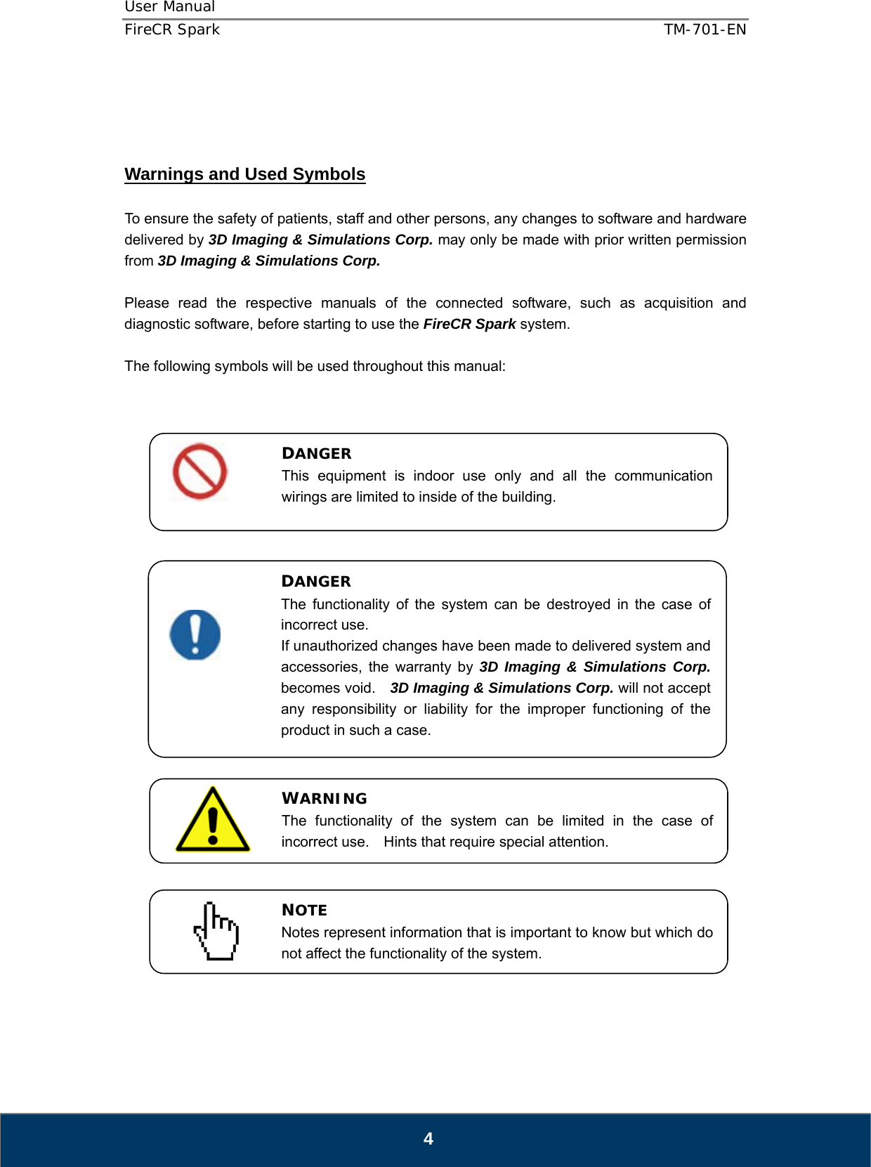 User Manual  FireCR Spark    TM-701-EN   4     Warnings and Used Symbols  To ensure the safety of patients, staff and other persons, any changes to software and hardware delivered by 3D Imaging &amp; Simulations Corp. may only be made with prior written permission from 3D Imaging &amp; Simulations Corp.  Please read the respective manuals of the connected software, such as acquisition and diagnostic software, before starting to use the FireCR Spark system.  The following symbols will be used throughout this manual:                                      WARNING The functionality of the system can be limited in the case of incorrect use.  Hints that require special attention. NOTE Notes represent information that is important to know but which do not affect the functionality of the system. DANGER This equipment is indoor use only and all the communication wirings are limited to inside of the building. DANGER The functionality of the system can be destroyed in the case of incorrect use. If unauthorized changes have been made to delivered system and accessories, the warranty by 3D Imaging &amp; Simulations Corp. becomes void.    3D Imaging &amp; Simulations Corp. will not accept any responsibility or liability for the improper functioning of the product in such a case. 