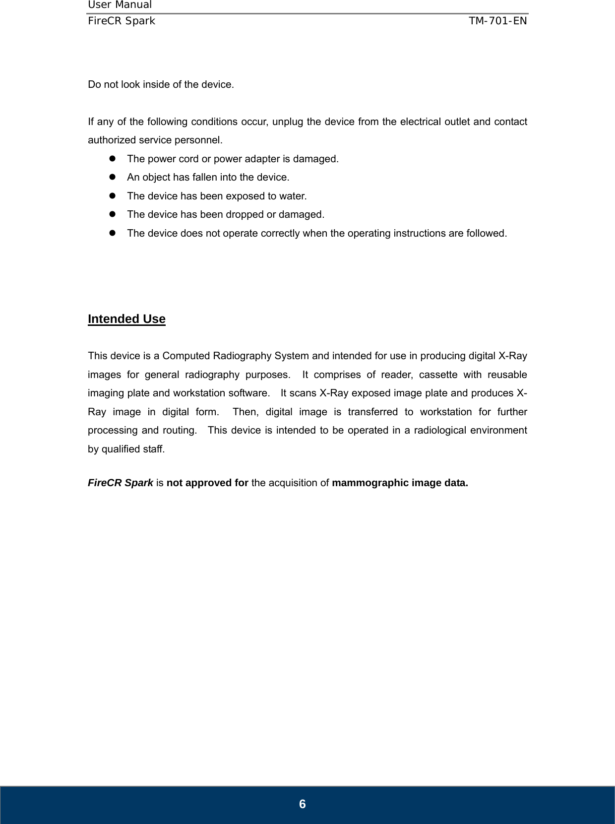 User Manual  FireCR Spark    TM-701-EN   6  Do not look inside of the device.      If any of the following conditions occur, unplug the device from the electrical outlet and contact authorized service personnel. z  The power cord or power adapter is damaged. z  An object has fallen into the device. z  The device has been exposed to water. z  The device has been dropped or damaged. z  The device does not operate correctly when the operating instructions are followed.     Intended Use  This device is a Computed Radiography System and intended for use in producing digital X-Ray images for general radiography purposes.  It comprises of reader, cassette with reusable imaging plate and workstation software.    It scans X-Ray exposed image plate and produces X-Ray image in digital form.  Then, digital image is transferred to workstation for further processing and routing.   This device is intended to be operated in a radiological environment by qualified staff.  FireCR Spark is not approved for the acquisition of mammographic image data.                 