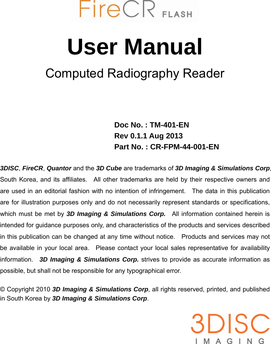        User Manual Computed Radiography Reader     Doc No. : TM-401-EN Rev 0.1.1 Aug 2013 Part No. : CR-FPM-44-001-EN  3DISC, FireCR, Quantor and the 3D Cube are trademarks of 3D Imaging &amp; Simulations Corp, South Korea, and its affiliates.  All other trademarks are held by their respective owners and are used in an editorial fashion with no intention of infringement.    The data in this publication are for illustration purposes only and do not necessarily represent standards or specifications, which must be met by 3D Imaging &amp; Simulations Corp.  All information contained herein is intended for guidance purposes only, and characteristics of the products and services described in this publication can be changed at any time without notice.    Products and services may not be available in your local area.  Please contact your local sales representative for availability information.  3D Imaging &amp; Simulations Corp. strives to provide as accurate information as possible, but shall not be responsible for any typographical error.  © Copyright 2010 3D Imaging &amp; Simulations Corp, all rights reserved, printed, and published in South Korea by 3D Imaging &amp; Simulations Corp.   