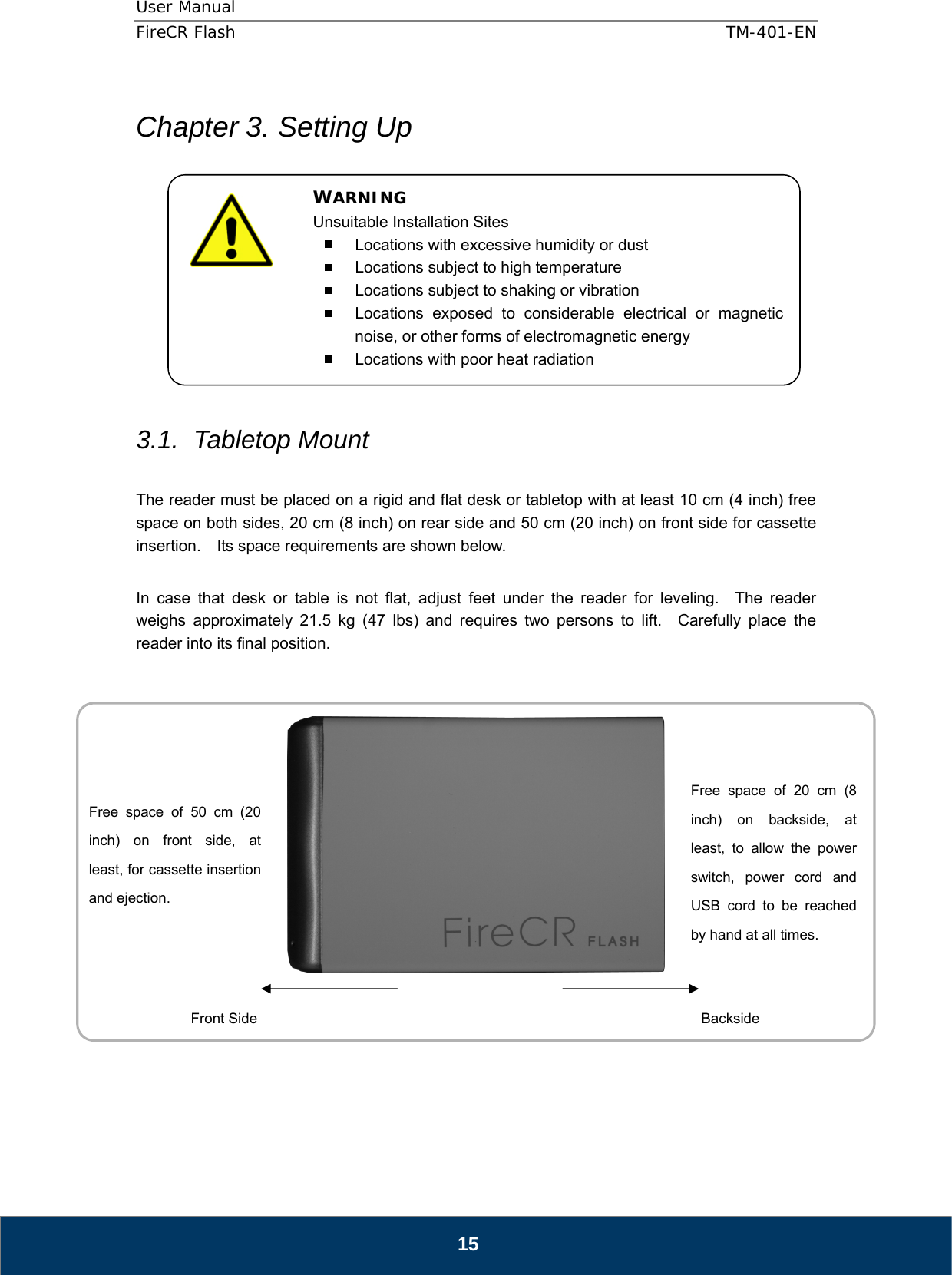 User Manual  FireCR Flash    TM-401-EN   15  Chapter 3. Setting Up            3.1. Tabletop Mount  The reader must be placed on a rigid and flat desk or tabletop with at least 10 cm (4 inch) free space on both sides, 20 cm (8 inch) on rear side and 50 cm (20 inch) on front side for cassette insertion.    Its space requirements are shown below.  In case that desk or table is not flat, adjust feet under the reader for leveling.  The reader weighs approximately 21.5 kg (47 lbs) and requires two persons to lift.  Carefully place the reader into its final position.              WARNING Unsuitable Installation Sites   Locations with excessive humidity or dust   Locations subject to high temperature   Locations subject to shaking or vibration   Locations exposed to considerable electrical or magnetic noise, or other forms of electromagnetic energy   Locations with poor heat radiation Free space of 20 cm (8 inch) on backside, at least, to allow the power switch, power cord and USB cord to be reached by hand at all times. Free space of 50 cm (20 inch) on front side, at least, for cassette insertion and ejection. Front Side  Backside  