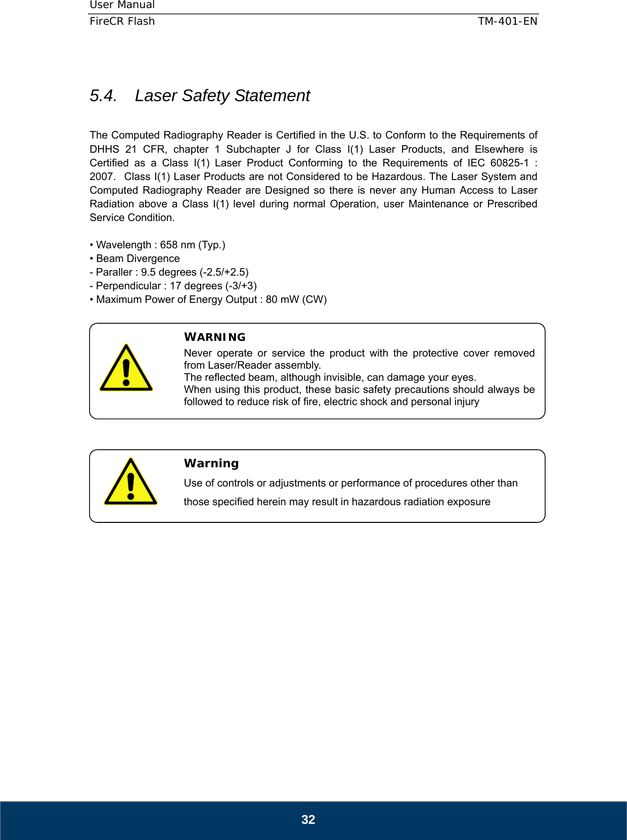 User Manual  FireCR Flash    TM-401-EN   32  5.4.   Laser Safety Statement      The Computed Radiography Reader is Certified in the U.S. to Conform to the Requirements of DHHS 21 CFR, chapter 1 Subchapter J for Class I(1) Laser Products, and Elsewhere is Certified as a Class I(1) Laser Product Conforming to the Requirements of IEC 60825-1 : 2007.   Class I(1) Laser Products are not Considered to be Hazardous. The Laser System and Computed Radiography Reader are Designed so there is never any Human Access to Laser Radiation above a Class I(1) level during normal Operation, user Maintenance or Prescribed Service Condition.  • Wavelength : 658 nm (Typ.) • Beam Divergence - Paraller : 9.5 degrees (-2.5/+2.5) - Perpendicular : 17 degrees (-3/+3) • Maximum Power of Energy Output : 80 mW (CW)                        WARNING Never operate or service the product with the protective cover removed from Laser/Reader assembly. The reflected beam, although invisible, can damage your eyes. When using this product, these basic safety precautions should always be followed to reduce risk of fire, electric shock and personal injury   Warning Use of controls or adjustments or performance of procedures other than those specified herein may result in hazardous radiation exposure 