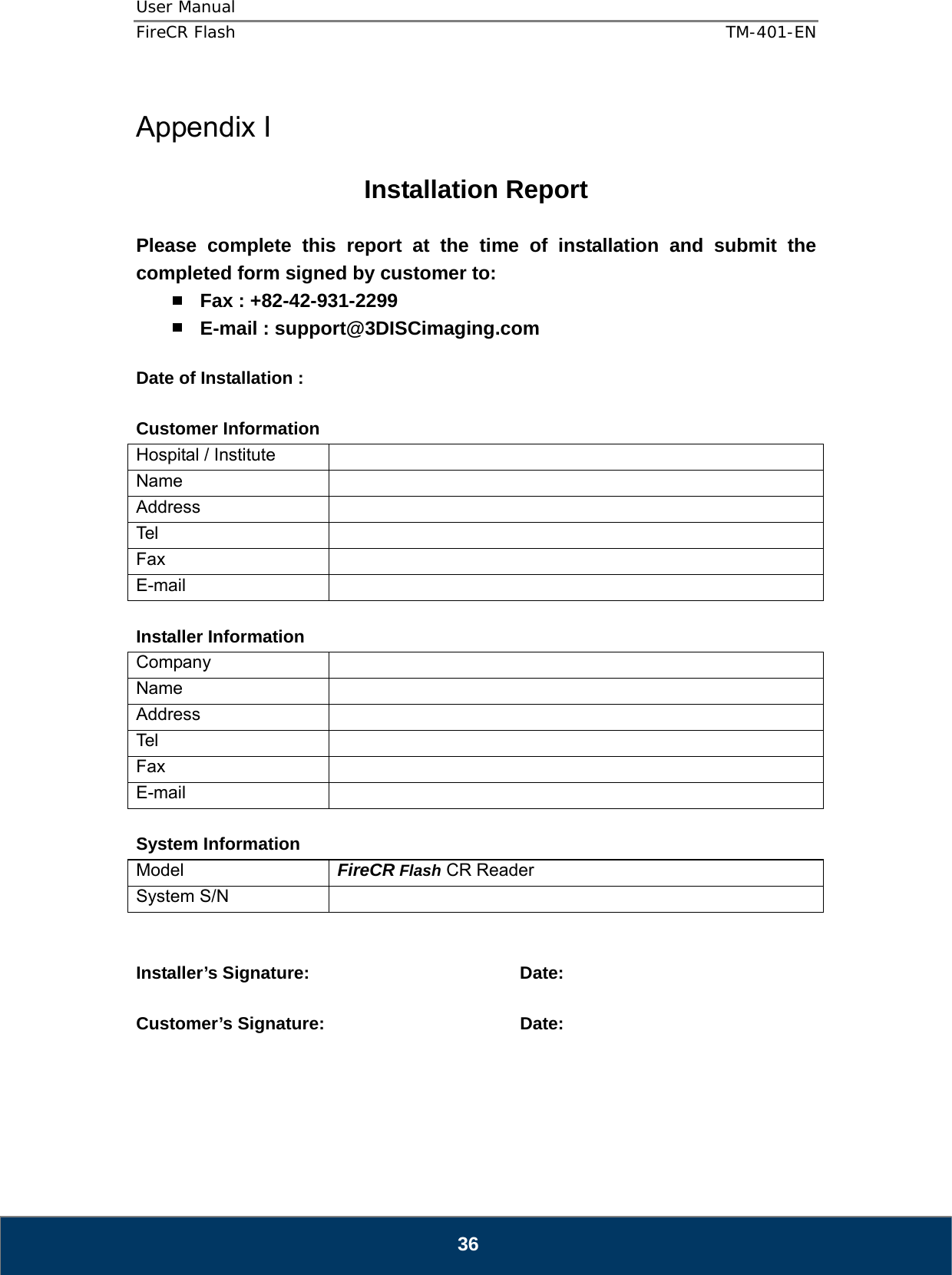 User Manual  FireCR Flash    TM-401-EN   36  Appendix I  Installation Report  Please complete this report at the time of installation and submit the completed form signed by customer to:  Fax : +82-42-931-2299  E-mail : support@3DISCimaging.com  Date of Installation :    Customer Information Hospital / Institute   Name  Address  Tel  Fax  E-mail   Installer Information Company  Name  Address  Tel  Fax  E-mail   System Information Model  FireCR Flash CR Reader System S/N     Installer’s Signature:    Date:  Customer’s Signature:       Date:      