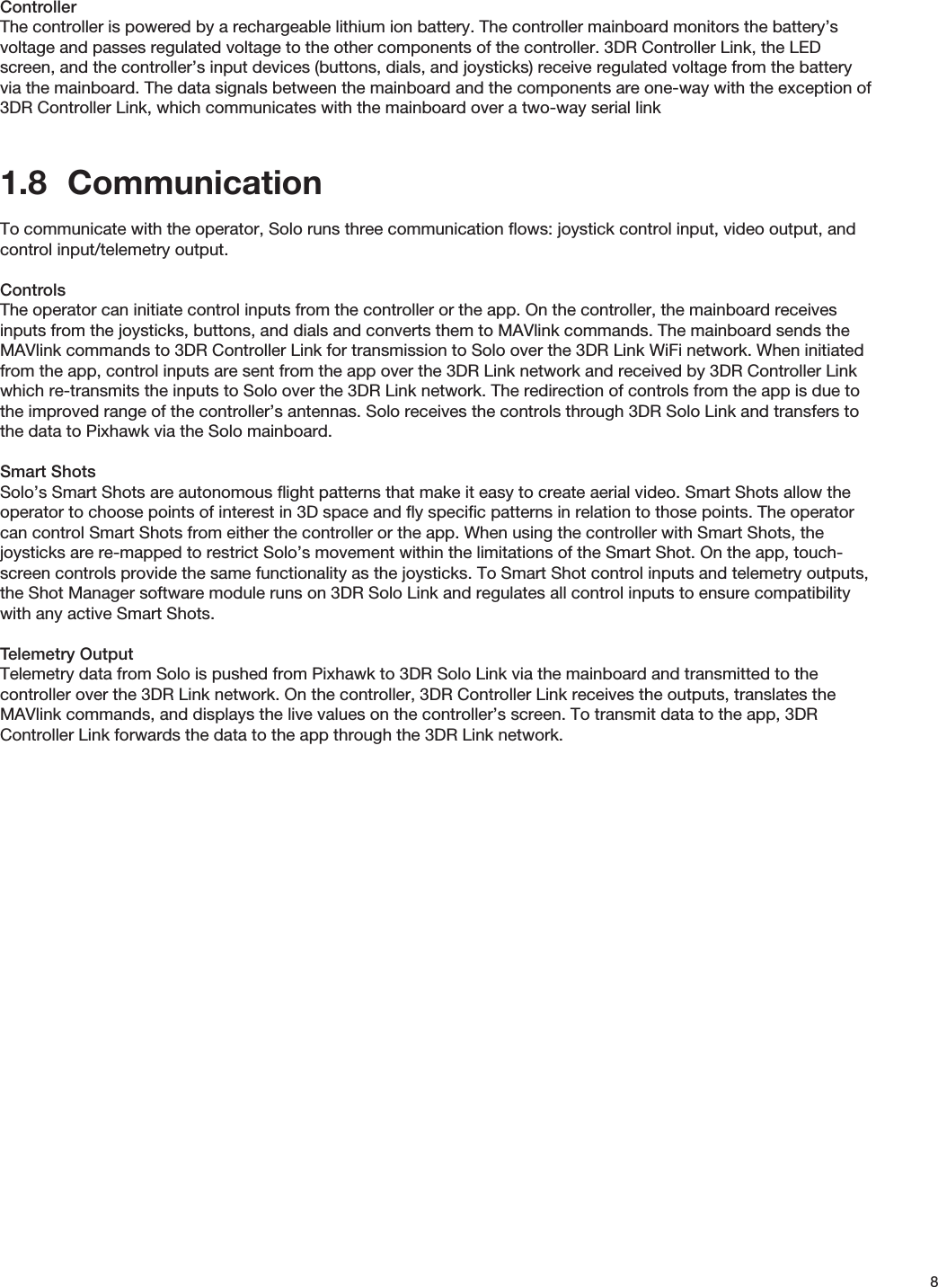 8ControllerThe controller is powered by a rechargeable lithium ion battery. The controller mainboard monitors the battery’s voltage and passes regulated voltage to the other components of the controller. 3DR Controller Link, the LED screen, and the controller’s input devices (buttons, dials, and joysticks) receive regulated voltage from the battery via the mainboard. The data signals between the mainboard and the components are one-way with the exception of 3DR Controller Link, which communicates with the mainboard over a two-way serial link1.8  CommunicationTo communicate with the operator, Solo runs three communication ﬂows: joystick control input, video output, and control input/telemetry output. ControlsThe operator can initiate control inputs from the controller or the app. On the controller, the mainboard receives inputs from the joysticks, buttons, and dials and converts them to MAVlink commands. The mainboard sends the MAVlink commands to 3DR Controller Link for transmission to Solo over the 3DR Link WiFi network. When initiated from the app, control inputs are sent from the app over the 3DR Link network and received by 3DR Controller Link which re-transmits the inputs to Solo over the 3DR Link network. The redirection of controls from the app is due to the improved range of the controller’s antennas. Solo receives the controls through 3DR Solo Link and transfers to the data to Pixhawk via the Solo mainboard.Smart ShotsSolo’s Smart Shots are autonomous ﬂight patterns that make it easy to create aerial video. Smart Shots allow the operator to choose points of interest in 3D space and ﬂy speciﬁc patterns in relation to those points. The operator can control Smart Shots from either the controller or the app. When using the controller with Smart Shots, the joysticks are re-mapped to restrict Solo’s movement within the limitations of the Smart Shot. On the app, touch-screen controls provide the same functionality as the joysticks. To Smart Shot control inputs and telemetry outputs, the Shot Manager software module runs on 3DR Solo Link and regulates all control inputs to ensure compatibility with any active Smart Shots. Telemetry OutputTelemetry data from Solo is pushed from Pixhawk to 3DR Solo Link via the mainboard and transmitted to the controller over the 3DR Link network. On the controller, 3DR Controller Link receives the outputs, translates the MAVlink commands, and displays the live values on the controller’s screen. To transmit data to the app, 3DR Controller Link forwards the data to the app through the 3DR Link network.
