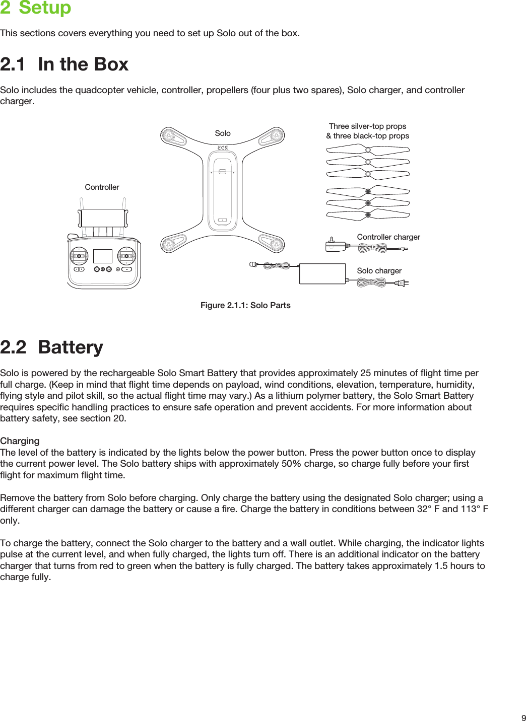 92  SetupThis sections covers everything you need to set up Solo out of the box.2.1  In the BoxSolo includes the quadcopter vehicle, controller, propellers (four plus two spares), Solo charger, and controller charger.Figure 2.1.1: Solo Parts2.2  BatterySolo is powered by the rechargeable Solo Smart Battery that provides approximately 25 minutes of ﬂight time per full charge. (Keep in mind that ﬂight time depends on payload, wind conditions, elevation, temperature, humidity, ﬂying style and pilot skill, so the actual ﬂight time may vary.) As a lithium polymer battery, the Solo Smart Battery requires speciﬁc handling practices to ensure safe operation and prevent accidents. For more information about battery safety, see section 20.ChargingThe level of the battery is indicated by the lights below the power button. Press the power button once to display the current power level. The Solo battery ships with approximately 50% charge, so charge fully before your ﬁrst ﬂight for maximum ﬂight time.Remove the battery from Solo before charging. Only charge the battery using the designated Solo charger; using a different charger can damage the battery or cause a ﬁre. Charge the battery in conditions between 32° F and 113° F only.To charge the battery, connect the Solo charger to the battery and a wall outlet. While charging, the indicator lights pulse at the current level, and when fully charged, the lights turn off. There is an additional indicator on the battery charger that turns from red to green when the battery is fully charged. The battery takes approximately 1.5 hours to charge fully.Solo Three silver-top props&amp; three black-top propsControllerSolo chargerController charger