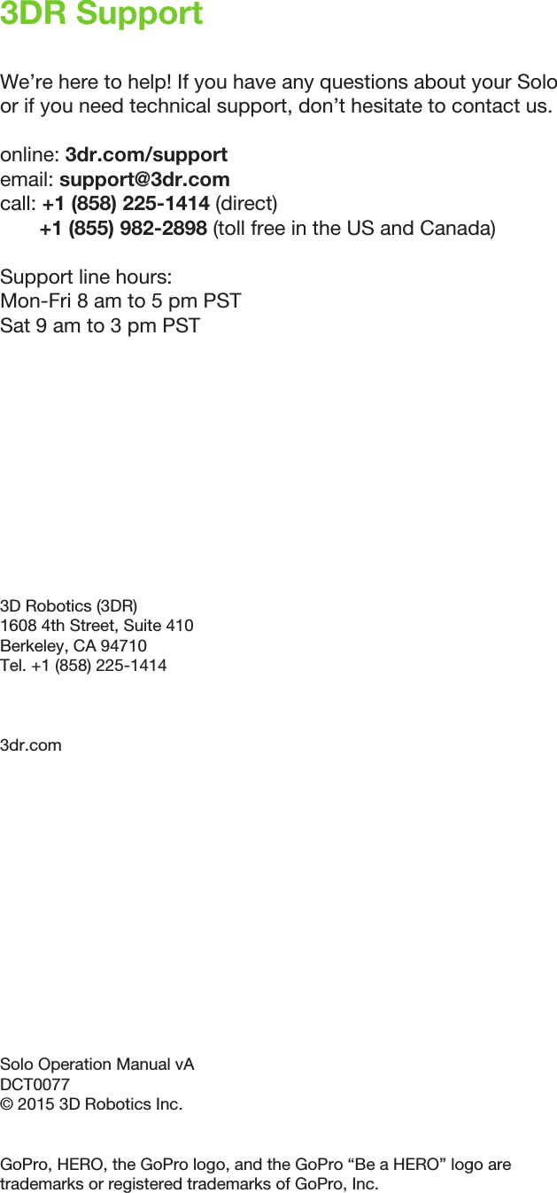 3DR SupportWe’re here to help! If you have any questions about your Solo or if you need technical support, don’t hesitate to contact us.online: 3dr.com/support email: support@3dr.com call: +1 (858) 225-1414 (direct)       +1 (855) 982-2898 (toll free in the US and Canada)Support line hours:Mon-Fri 8 am to 5 pm PST Sat 9 am to 3 pm PST3D Robotics (3DR)1608 4th Street, Suite 410 Berkeley, CA 94710Tel. +1 (858) 225-14143dr.comSolo Operation Manual vADCT0077© 2015 3D Robotics Inc.GoPro, HERO, the GoPro logo, and the GoPro “Be a HERO” logo are trademarks or registered trademarks of GoPro, Inc.