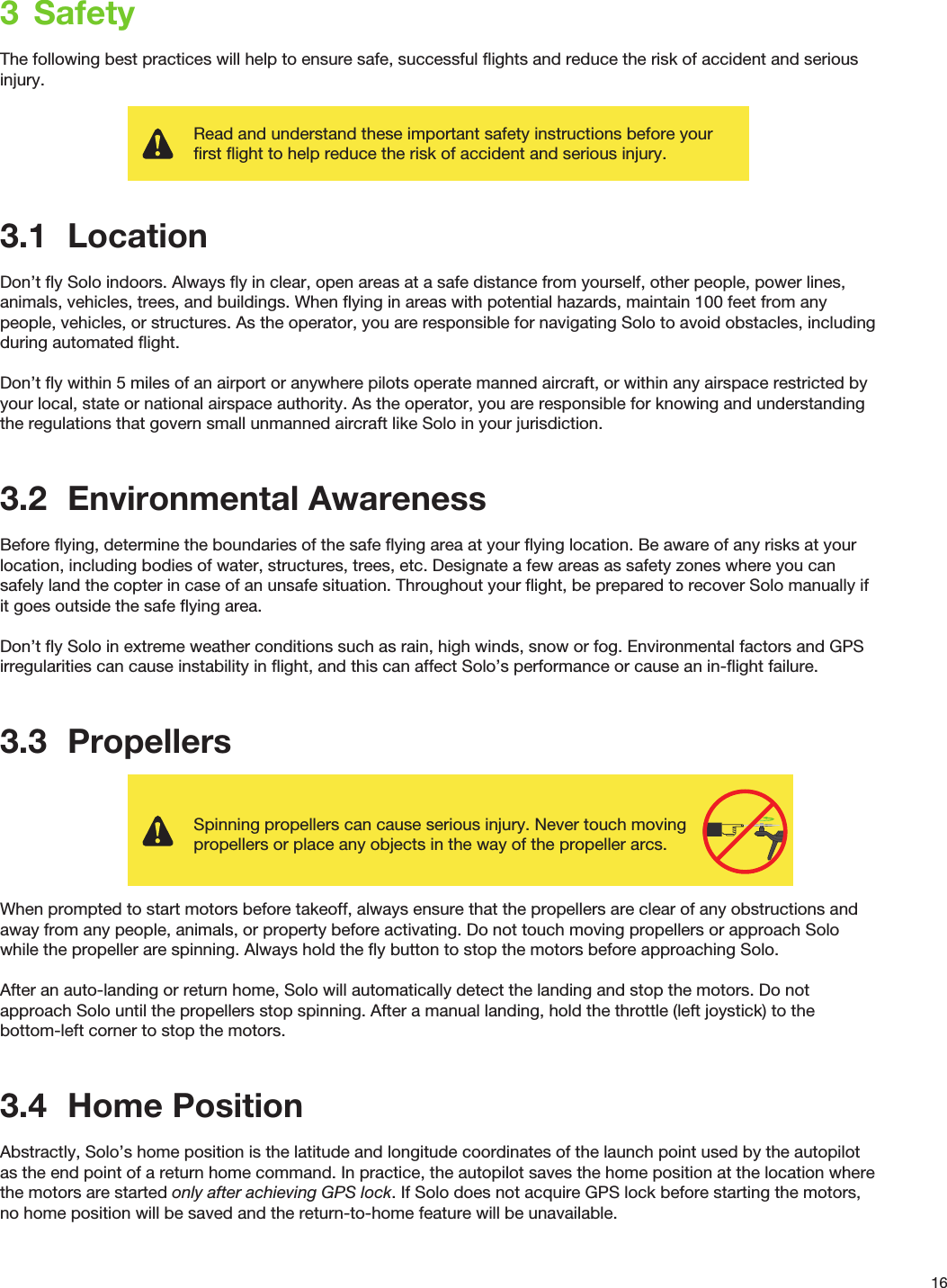 163  SafetyThe following best practices will help to ensure safe, successful ﬂights and reduce the risk of accident and serious injury.3.1  LocationDon’t ﬂy Solo indoors. Always ﬂy in clear, open areas at a safe distance from yourself, other people, power lines, animals, vehicles, trees, and buildings. When ﬂying in areas with potential hazards, maintain 100 feet from any people, vehicles, or structures. As the operator, you are responsible for navigating Solo to avoid obstacles, including during automated ﬂight. Don’t ﬂy within 5 miles of an airport or anywhere pilots operate manned aircraft, or within any airspace restricted by your local, state or national airspace authority. As the operator, you are responsible for knowing and understanding the regulations that govern small unmanned aircraft like Solo in your jurisdiction.3.2  Environmental AwarenessBefore ﬂying, determine the boundaries of the safe ﬂying area at your ﬂying location. Be aware of any risks at your location, including bodies of water, structures, trees, etc. Designate a few areas as safety zones where you can safely land the copter in case of an unsafe situation. Throughout your ﬂight, be prepared to recover Solo manually if it goes outside the safe ﬂying area. Don’t ﬂy Solo in extreme weather conditions such as rain, high winds, snow or fog. Environmental factors and GPS irregularities can cause instability in ﬂight, and this can affect Solo’s performance or cause an in-ﬂight failure. 3.3  PropellersWhen prompted to start motors before takeoff, always ensure that the propellers are clear of any obstructions and away from any people, animals, or property before activating. Do not touch moving propellers or approach Solo while the propeller are spinning. Always hold the ﬂy button to stop the motors before approaching Solo.After an auto-landing or return home, Solo will automatically detect the landing and stop the motors. Do not approach Solo until the propellers stop spinning. After a manual landing, hold the throttle (left joystick) to the bottom-left corner to stop the motors.3.4  Home PositionAbstractly, Solo’s home position is the latitude and longitude coordinates of the launch point used by the autopilot as the end point of a return home command. In practice, the autopilot saves the home position at the location where the motors are started only after achieving GPS lock. If Solo does not acquire GPS lock before starting the motors, no home position will be saved and the return-to-home feature will be unavailable.Read and understand these important safety instructions before your first flight to help reduce the risk of accident and serious injury.Spinning propellers can cause serious injury. Never touch moving propellers or place any objects in the way of the propeller arcs.400 ft400 ft