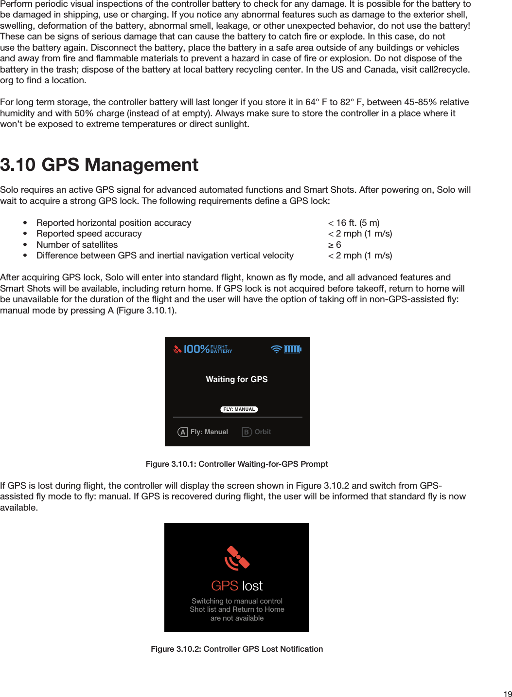 19Perform periodic visual inspections of the controller battery to check for any damage. It is possible for the battery to be damaged in shipping, use or charging. If you notice any abnormal features such as damage to the exterior shell, swelling, deformation of the battery, abnormal smell, leakage, or other unexpected behavior, do not use the battery! These can be signs of serious damage that can cause the battery to catch ﬁre or explode. In this case, do not use the battery again. Disconnect the battery, place the battery in a safe area outside of any buildings or vehicles and away from ﬁre and ﬂammable materials to prevent a hazard in case of ﬁre or explosion. Do not dispose of the battery in the trash; dispose of the battery at local battery recycling center. In the US and Canada, visit call2recycle.org to ﬁnd a location.For long term storage, the controller battery will last longer if you store it in 64° F to 82° F, between 45-85% relative humidity and with 50% charge (instead of at empty). Always make sure to store the controller in a place where it won’t be exposed to extreme temperatures or direct sunlight. 3.10  GPS ManagementSolo requires an active GPS signal for advanced automated functions and Smart Shots. After powering on, Solo will wait to acquire a strong GPS lock. The following requirements deﬁne a GPS lock:•  Reported horizontal position accuracy        &lt; 16 ft. (5 m)•  Reported speed accuracy            &lt; 2 mph (1 m/s)•  Number of satellites       ≥ 6•  Difference between GPS and inertial navigation vertical velocity  &lt; 2 mph (1 m/s)After acquiring GPS lock, Solo will enter into standard ﬂight, known as ﬂy mode, and all advanced features and Smart Shots will be available, including return home. If GPS lock is not acquired before takeoff, return to home will be unavailable for the duration of the ﬂight and the user will have the option of taking off in non-GPS-assisted ﬂy: manual mode by pressing A (Figure 3.10.1).Figure 3.10.1: Controller Waiting-for-GPS PromptIf GPS is lost during ﬂight, the controller will display the screen shown in Figure 3.10.2 and switch from GPS-assisted ﬂy mode to ﬂy: manual. If GPS is recovered during ﬂight, the user will be informed that standard ﬂy is now available.Figure 3.10.2: Controller GPS Lost NotiﬁcationIN-FLIGHT ALERTSMaximum AltitudeUser is told that maximum altitude has been reachedVehicle is not able to go higher than max altitudeAlert persists until:TIMEOUT: 5000 milliseconds Maximum altitudeSolo has reached preset maximum altitudeCrash DetectedUser is prompted to use app to log a support ticketAlert persists until:User presses A Crash detectedUse 3DR Solo app to log a support ticketGPS signal lost (Switches to FLY: Manual)Alert persists until:TIMEOUT: 3000 milliseconds GPS lostSwitching to manual controlShot list and Return to Homeare not availableGPS signal recovered (Switches to FLY: Manual)Alert persists until:TIMEOUT: 3000 milliseconds GPS recoveredPress FLY to set home locationPress        to dismissFLYPress to take controlGPS Check(Advanced mode not enabled) (Advanced mode enabled)GPS lock confirmationFly button prompt is displayed GPS Check(Advanced mode not enabled)System must have GPS lock in order to reach Fly-button screen.Searches for GPS lock until it is achievedGPS lock takes user to Fly-button screen.  Cable CamFLIGHTBATTERY 100%FLYHold to start motorsOrbit555656FLY User flies with Fly: Manual setting(Advanced mode enabled)   GPS lock confirmationFly button prompt is displayedGPS CheckUser is able to skip and fly without GPSPersists until GPS lock is achieved or users presses A. Cable Cam OrbitFLIGHTBATTERY 100%555656Cable Cam OrbitFLIGHTBATTERY 100%FLYHold to start motors555656FLY User skips GPS CheckPresses A to use Fly: ManualSpot lock RewindFLIGHTBATTERY 100%FLYHold to start motors 555656FLY Spot lock RewindFLIGHTBATTERY 100%FLYHold to start motors 555656FLY Spot lock RewindFLIGHTBATTERY 100%FLYHold to start motors 555656FLY: Manual FLY Waiting for GPSFly: Manual OrbitFLIGHTBATTERY 100%555656FLY: MANUAL Waiting for GPS
