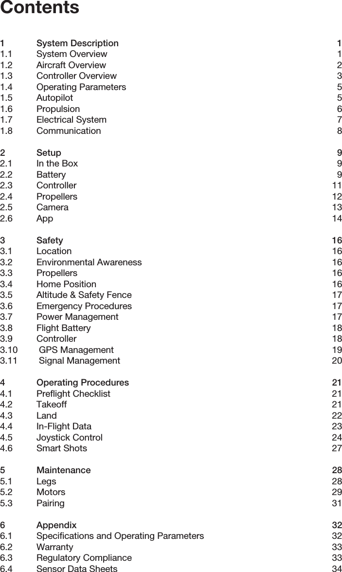 Contents1  System Description  11.1  System Overview  11.2  Aircraft Overview  21.3  Controller Overview  31.4  Operating Parameters  51.5 Autopilot  51.6 Propulsion  61.7  Electrical System  71.8 Communication  82 Setup  92.1  In the Box  92.2 Battery  92.3 Controller  112.4 Propellers  122.5 Camera  132.6 App  143 Safety  163.1 Location  163.2  Environmental Awareness  163.3 Propellers  163.4  Home Position  163.5  Altitude &amp; Safety Fence  173.6  Emergency Procedures  173.7  Power Management  173.8  Flight Battery  183.9 Controller  183.10   GPS Management  193.11   Signal Management  204  Operating Procedures  214.1  Preﬂight Checklist  214.2 Takeoff  214.3 Land  224.4  In-Flight Data  234.5  Joystick Control  244.6  Smart Shots  275 Maintenance  285.1 Legs  285.2 Motors  295.3 Pairing  316 Appendix  326.1  Speciﬁcations and Operating Parameters  326.2 Warranty  336.3  Regulatory Compliance  336.4  Sensor Data Sheets  34