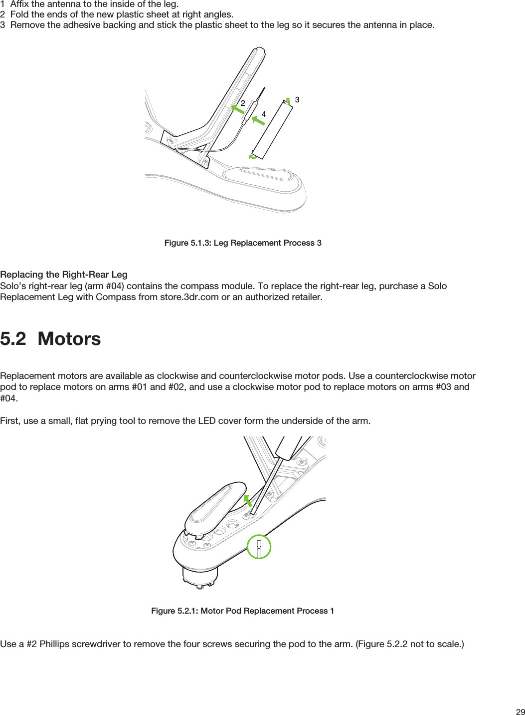 291  Affix the antenna to the inside of the leg.2  Fold the ends of the new plastic sheet at right angles.3  Remove the adhesive backing and stick the plastic sheet to the leg so it secures the antenna in place.Figure 5.1.3: Leg Replacement Process 3Replacing the Right-Rear LegSolo’s right-rear leg (arm #04) contains the compass module. To replace the right-rear leg, purchase a Solo Replacement Leg with Compass from store.3dr.com or an authorized retailer.5.2  MotorsReplacement motors are available as clockwise and counterclockwise motor pods. Use a counterclockwise motor pod to replace motors on arms #01 and #02, and use a clockwise motor pod to replace motors on arms #03 and #04.First, use a small, ﬂat prying tool to remove the LED cover form the underside of the arm.Figure 5.2.1: Motor Pod Replacement Process 1Use a #2 Phillips screwdriver to remove the four screws securing the pod to the arm. (Figure 5.2.2 not to scale.)432