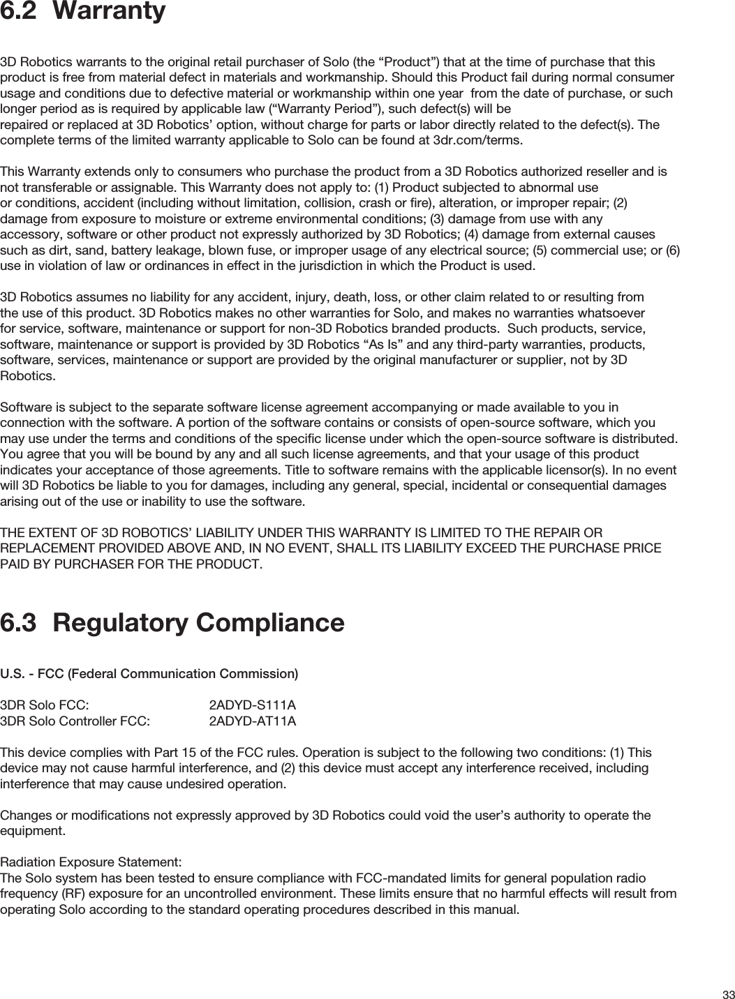 336.2  Warranty3D Robotics warrants to the original retail purchaser of Solo (the “Product”) that at the time of purchase that this product is free from material defect in materials and workmanship. Should this Product fail during normal consumer usage and conditions due to defective material or workmanship within one year  from the date of purchase, or such longer period as is required by applicable law (“Warranty Period”), such defect(s) will be repaired or replaced at 3D Robotics’ option, without charge for parts or labor directly related to the defect(s). The complete terms of the limited warranty applicable to Solo can be found at 3dr.com/terms.  This Warranty extends only to consumers who purchase the product from a 3D Robotics authorized reseller and is not transferable or assignable. This Warranty does not apply to: (1) Product subjected to abnormal use or conditions, accident (including without limitation, collision, crash or ﬁre), alteration, or improper repair; (2) damage from exposure to moisture or extreme environmental conditions; (3) damage from use with any accessory, software or other product not expressly authorized by 3D Robotics; (4) damage from external causes such as dirt, sand, battery leakage, blown fuse, or improper usage of any electrical source; (5) commercial use; or (6) use in violation of law or ordinances in effect in the jurisdiction in which the Product is used.3D Robotics assumes no liability for any accident, injury, death, loss, or other claim related to or resulting from the use of this product. 3D Robotics makes no other warranties for Solo, and makes no warranties whatsoever for service, software, maintenance or support for non-3D Robotics branded products.  Such products, service, software, maintenance or support is provided by 3D Robotics “As Is” and any third-party warranties, products, software, services, maintenance or support are provided by the original manufacturer or supplier, not by 3D Robotics.  Software is subject to the separate software license agreement accompanying or made available to you in connection with the software. A portion of the software contains or consists of open-source software, which you may use under the terms and conditions of the speciﬁc license under which the open-source software is distributed. You agree that you will be bound by any and all such license agreements, and that your usage of this product indicates your acceptance of those agreements. Title to software remains with the applicable licensor(s). In no event will 3D Robotics be liable to you for damages, including any general, special, incidental or consequential damages arising out of the use or inability to use the software.THE EXTENT OF 3D ROBOTICS’ LIABILITY UNDER THIS WARRANTY IS LIMITED TO THE REPAIR OR  REPLACEMENT PROVIDED ABOVE AND, IN NO EVENT, SHALL ITS LIABILITY EXCEED THE PURCHASE PRICE PAID BY PURCHASER FOR THE PRODUCT.6.3  Regulatory ComplianceU.S. - FCC (Federal Communication Commission)3DR Solo FCC:      2ADYD-S111A3DR Solo Controller FCC:    2ADYD-AT11AThis device complies with Part 15 of the FCC rules. Operation is subject to the following two conditions: (1) This device may not cause harmful interference, and (2) this device must accept any interference received, including interference that may cause undesired operation. Changes or modiﬁcations not expressly approved by 3D Robotics could void the user’s authority to operate the equipment.Radiation Exposure Statement:The Solo system has been tested to ensure compliance with FCC-mandated limits for general population radio frequency (RF) exposure for an uncontrolled environment. These limits ensure that no harmful effects will result from operating Solo according to the standard operating procedures described in this manual. 